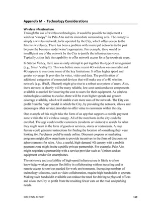  
IBRC	
  FINAL	
  REPORT	
  	
   159	
  
Appendix	
  M	
  	
  -­‐	
  	
  Technology	
  Considerations	
  
Wireless	
  Infrastructure	
  
Through the use of wireless technologies, it would be possible to implement a
wireless “canopy” for Palo Alto and its immediate surrounding area. The canopy is
simply a wireless network, to be operated by the City, which offers access to the
Internet wirelessly. There has been a problem with municipal networks in the past
because the business model wasn’t appropriate. For example, there would be
insufficient use of the network by the City to justify the infrastructure costs.
Typically, cities lack the capability to offer network access for a fee to private users.
In Silicon Valley, there was an early attempt to put together this type of arrangement
(e.g., Smart Valley II). This was before more recent 4G wireless was available and
4G appears to overcome some of the key limitations. It offers higher speed and
greater coverage. It provides for voice, video and data. The proliferation of
additional categories of connected devices that will make use of a 4G wireless
network (e.g., iPad3, iPhone6) might give rise to a robust ecosystem of users. Also,
there are now or shortly will be many reliable, low-cost semiconductor components
available as needed for lowering the cost to users for their equipment. As wireless
technologies continue to evolve, there will be even higher speeds and greater
coverage available, which will enable even more uses of the network. The City can
profit from the “app” model in which the City, by providing the network, allows and
encourages other service providers to offer value to customers within the city.
One example of this might take the form of an app that supports a mobile payment
zone within the 4G wireless canopy. All of the merchants in the city could be
enrolled. The app would enable customers (residents or visitors) to search for what
they might want in the form of goods or services, stores or restaurants. A map
feature could generate instructions for finding the location of something they were
looking for. Purchases could be made online. Discount coupons or marketing
programs might allow merchants to provide incentives in the form of discounts or
advertisements for sales. Also, a useful, high-demand 4G canopy with a mobile
payment zone might invite a public-private partnership. For example, Palo Alto
might negotiate a partnership with a service provider such as Verizon and an
equipment vendor for smartphones.
The existence and availability of high-speed infrastructure is likely to allow
knowledge workers greater flexibility in collaborating without traveling and in
remote access to services needed for work environments. Increasing numbers of
technology solutions, such as video collaboration, require high bandwidth to operate.
Making such bandwidth available can reduce the need for driving to physical offices
and allow the City to profit from the resulting fewer cars on the road and parking
needs.
 
