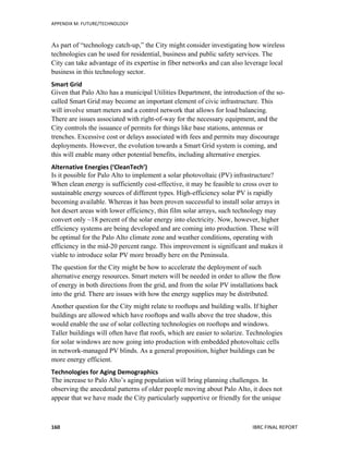 APPENDIX	
  M:	
  FUTURE/TECHNOLOGY	
  	
  
	
   IBRC	
  FINAL	
  REPORT	
  	
  160	
  
As part of “technology catch-up,” the City might consider investigating how wireless
technologies can be used for residential, business and public safety services. The
City can take advantage of its expertise in fiber networks and can also leverage local
business in this technology sector.
Smart	
  Grid	
  	
  
Given that Palo Alto has a municipal Utilities Department, the introduction of the so-
called Smart Grid may become an important element of civic infrastructure. This
will involve smart meters and a control network that allows for load balancing.
There are issues associated with right-of-way for the necessary equipment, and the
City controls the issuance of permits for things like base stations, antennas or
trenches. Excessive cost or delays associated with fees and permits may discourage
deployments. However, the evolution towards a Smart Grid system is coming, and
this will enable many other potential benefits, including alternative energies.
Alternative	
  Energies	
  (‘CleanTech’)	
  
Is it possible for Palo Alto to implement a solar photovoltaic (PV) infrastructure?
When clean energy is sufficiently cost-effective, it may be feasible to cross over to
sustainable energy sources of different types. High-efficiency solar PV is rapidly
becoming available. Whereas it has been proven successful to install solar arrays in
hot desert areas with lower efficiency, thin film solar arrays, such technology may
convert only ~18 percent of the solar energy into electricity. Now, however, higher
efficiency systems are being developed and are coming into production. These will
be optimal for the Palo Alto climate zone and weather conditions, operating with
efficiency in the mid-20 percent range. This improvement is significant and makes it
viable to introduce solar PV more broadly here on the Peninsula.
The question for the City might be how to accelerate the deployment of such
alternative energy resources. Smart meters will be needed in order to allow the flow
of energy in both directions from the grid, and from the solar PV installations back
into the grid. There are issues with how the energy supplies may be distributed.
Another question for the City might relate to rooftops and building walls. If higher
buildings are allowed which have rooftops and walls above the tree shadow, this
would enable the use of solar collecting technologies on rooftops and windows.
Taller buildings will often have flat roofs, which are easier to solarize. Technologies
for solar windows are now going into production with embedded photovoltaic cells
in network-managed PV blinds. As a general proposition, higher buildings can be
more energy efficient.
Technologies	
  for	
  Aging	
  Demographics	
  
The increase to Palo Alto’s aging population will bring planning challenges. In
observing the anecdotal patterns of older people moving about Palo Alto, it does not
appear that we have made the City particularly supportive or friendly for the unique
 