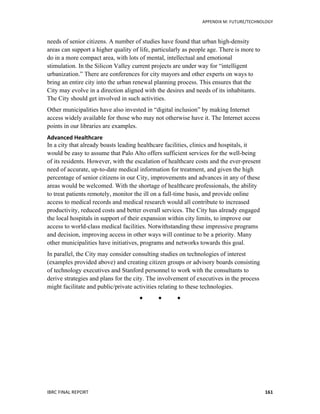   	
   APPENDIX	
  M:	
  FUTURE/TECHNOLOGY	
  
IBRC	
  FINAL	
  REPORT	
  	
   161	
  
needs of senior citizens. A number of studies have found that urban high-density
areas can support a higher quality of life, particularly as people age. There is more to
do in a more compact area, with lots of mental, intellectual and emotional
stimulation. In the Silicon Valley current projects are under way for “intelligent
urbanization.” There are conferences for city mayors and other experts on ways to
bring an entire city into the urban renewal planning process. This ensures that the
City may evolve in a direction aligned with the desires and needs of its inhabitants.
The City should get involved in such activities.
Other municipalities have also invested in “digital inclusion” by making Internet
access widely available for those who may not otherwise have it. The Internet access
points in our libraries are examples.
Advanced	
  Healthcare	
  
In a city that already boasts leading healthcare facilities, clinics and hospitals, it
would be easy to assume that Palo Alto offers sufficient services for the well-being
of its residents. However, with the escalation of healthcare costs and the ever-present
need of accurate, up-to-date medical information for treatment, and given the high
percentage of senior citizens in our City, improvements and advances in any of these
areas would be welcomed. With the shortage of healthcare professionals, the ability
to treat patients remotely, monitor the ill on a full-time basis, and provide online
access to medical records and medical research would all contribute to increased
productivity, reduced costs and better overall services. The City has already engaged
the local hospitals in support of their expansion within city limits, to improve our
access to world-class medical facilities. Notwithstanding these impressive programs
and decision, improving access in other ways will continue to be a priority. Many
other municipalities have initiatives, programs and networks towards this goal.
In parallel, the City may consider consulting studies on technologies of interest
(examples provided above) and creating citizen groups or advisory boards consisting
of technology executives and Stanford personnel to work with the consultants to
derive strategies and plans for the city. The involvement of executives in the process
might facilitate and public/private activities relating to these technologies.
  
 
