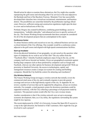   	
   APPENDIX	
  N:	
  FUTURE/IDEAS	
  
IBRC	
  FINAL	
  REPORT	
  	
   163	
  
Should action be taken to examine those alternatives, the City might also consider
repurposing the golf course and relocating other City services in the area adjacent to
the Baylands and East of the Bayshore Freeway. Mountain View has successfully
developed their shoreline into a mixed-use recreational, entertainment, and business
district. The possibilities are somewhat limited by the problematic topology (flood
zone). However, sufficient zoning and construction regulations might open the door
to a new and revitalized area of the City.
Portland, Oregon, has created EcoDistricts, combining green buildings, access to
transportation, “walkable sidewalks,” and enhanced services in specific sections of
the city. The Futures Working Group recommends that these concepts be considered
for all of the development projects that are contemplated in this report.
Conference	
  Center	
  
To attract business entities and executives to our city, enhanced business services are
a critical element of the City offerings. One example would be a conference center,
adjacent to the golf course and aligned with high-speed communications facilities.
Start-­‐up	
  Incubator	
  
Given the physical limitations of our geography, we ask ourselves the question: what
types of companies do we wish to see in Palo Alto? The city suffers from the
“Facebook effect,” whereby Facebook employees enjoy living in the city, yet the
company itself moves beyond our borders. Given our geographical constraints against
hosting large campuses such as those preferred by companies such as Google and
Facebook, what are our other options for business development and growth? With our
proximity to Stanford University, the access to technologists, capital, and
management resources creates a unique eco-system for creating and building
companies. Should the City build the context for attracting such incubators?
City	
  Wireless	
  Network	
  
The Futures Working Group envisages a wireless network that initially covers the
commercial retail areas of the city and eventually migrates to provide general
coverage and services to the high-density regions of the city. In Appendix M, we
review a number of services that can be supported by ubiquitous, always-on wireless
networks. For example, a retail payment system for downtown merchants could be
supported wirelessly, with the City collecting a percentage of all payments made by
customers. This payment system would offer the City a new revenue stream.
Another consideration is that if the wireless network were set up to encourage
economic development, then, as a City utility, the regulations surrounding the system
might be less rigorous.
The recent deployment by AT&T of a University Avenue Hot Spot (Wi-Fi access) is
a step in the right direction, but limited to AT&T customers. How might the City get
involved in such a project?
  
 