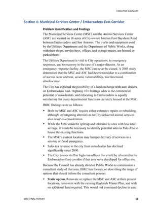   	
   EXECUTIVE	
  SUMMARY	
  
IBRC	
  FINAL	
  REPORT	
  	
   11	
  
Section	
  4:	
  Municipal	
  Services	
  Center	
  /	
  Embarcadero	
  East	
  Corridor	
  
Problem	
  Identification	
  and	
  Findings	
  
The Municipal Services Center (MSC) and the Animal Services Center
(ASC) are located on 16 acres of City-owned land on East Bayshore Road
between Embarcadero and San Antonio. The trucks and equipment used
by the Utilities Department and the Department of Public Works, along
with their shops, service bays, offices, and storage spaces, are housed or
parked there.
The Utilities Department is vital to City operations, to emergency
responses, and to recovery in the case of a major disaster. As an
emergency response facility, the MSC can never be closed. A 2003 study
determined that the MSC and ASC had deteriorated due to a combination
of normal wear and tear, seismic vulnerabilities, and functional
obsolescence.
The City has explored the possibility of a land exchange with auto dealers
on Embarcadero East. Highway 101 frontage adds to the commercial
potential of auto dealers, and relocating to Embarcadero is equally
satisfactory for many departmental functions currently housed at the MSC.
IBRC findings were as follows:
 Both the MSC and ASC require either extensive repairs or rebuilding,
although investigating alternatives to City-delivered animal services
also deserves consideration.
 While the MSC could be split up and relocated to sites with less total
acreage, it would be necessary to identify potential sites in Palo Alto to
house the existing functions.
 The MSC’s current location may hamper delivery of services in a
seismic or flood emergency.
 Sales tax revenue to the city from auto dealers has declined
significantly since 2000.
 The City houses staff in high-rent offices that could be relocated to the
Embarcadero East corridor if that area were developed for office use.
Because the Council has already directed Public Works to commission a
consultant study of that area, IBRC has focused on describing the range of
options that should inform the consultant process:
 Static option. Renovate or replace the MSC and ASC at their present
locations, consistent with the existing Baylands Master Plan, and with
no additional land required. This would risk continued decline in auto
 