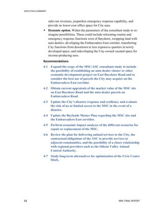 EXECUTIVE	
  SUMMARY	
  
	
   	
   IBRC	
  FINAL	
  REPORT	
  	
  12	
  
sales tax revenues, jeopardize emergency response capability, and
provide no lower-cost office space for City uses.
 Dynamic option. Widen the parameters of the consultant study to re-
imagine possibilities. These could include relocating routine and
emergency response functions west of Bayshore, swapping land with
auto dealers, developing the Embarcadero East corridor, transferring
City functions from downtown to less expensive quarters in newly
developed space, and redeveloping the City-owned vacated space for
income-producing uses.
Recommendations	
  
4-1 Expand the scope of the MSC/ASC consultant study to include
the possibility of establishing an auto dealer cluster or other
economic development project on East Bayshore Road and to
consider the best use of parcels the City may acquire on the
Embarcadero East corridor.
4-2 Obtain current appraisals of the market value of the MSC site
on East Bayshore Road and the auto dealer parcels on
Embarcadero Road.
4-3 Update the City’s disaster response and resiliency and evaluate
the risk of no or limited access to the MSC in the event of a
disaster.
4-4 Update the Baylands Master Plan regarding the MSC site and
the Embarcadero East corridor.
4-5 Perform economic impact analyses of the different scenarios for
repair or replacement of the MSC.
4-6 Review the plan for delivering animal services to the City, the
contractual obligations of the ASC to provide services to
adjacent communities, and the possibility of a closer relationship
with regional providers such as the Silicon Valley Animal
Control Authority.
4-7 Study long-term alternatives for optimization of the Civic Center
block.
	
   	
  
 
