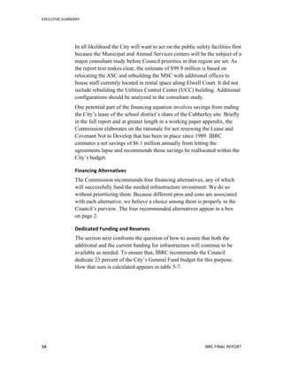 EXECUTIVE	
  SUMMARY	
  
	
   	
   IBRC	
  FINAL	
  REPORT	
  	
  14	
  
In all likelihood the City will want to act on the public safety facilities first
because the Municipal and Animal Services centers will be the subject of a
major consultant study before Council priorities in that region are set. As
the report text makes clear, the estimate of $99.9 million is based on
relocating the ASC and rebuilding the MSC with additional offices to
house staff currently located in rental space along Elwell Court. It did not
include rebuilding the Utilities Control Center (UCC) building. Additional
configurations should be analyzed in the consultant study.
One potential part of the financing equation involves savings from ending
the City’s lease of the school district’s share of the Cubberley site. Briefly
in the full report and at greater length in a working paper appendix, the
Commission elaborates on the rationale for not renewing the Lease and
Covenant Not to Develop that has been in place since 1989. IBRC
estimates a net savings of $6.1 million annually from letting the
agreements lapse and recommends those savings be reallocated within the
City’s budget.
Financing	
  Alternatives	
  	
  
The Commission recommends four financing alternatives, any of which
will successfully fund the needed infrastructure investment. We do so
without prioritizing them. Because different pros and cons are associated
with each alternative, we believe a choice among them is properly in the
Council’s purview. The four recommended alternatives appear in a box
on page 2.
Dedicated	
  Funding	
  and	
  Reserves	
  
The section next confronts the question of how to assure that both the
additional and the current funding for infrastructure will continue to be
available as needed. To ensure that, IBRC recommends the Council
dedicate 23 percent of the City’s General Fund budget for this purpose.
How that sum is calculated appears in table 5-7.
	
   	
  
 