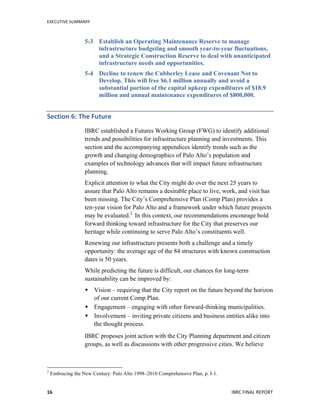 EXECUTIVE	
  SUMMARY	
  
	
   	
   IBRC	
  FINAL	
  REPORT	
  	
  16	
  
5-3 Establish an Operating Maintenance Reserve to manage
infrastructure budgeting and smooth year-to-year fluctuations,
and a Strategic Construction Reserve to deal with unanticipated
infrastructure needs and opportunities.
5-4 Decline to renew the Cubberley Lease and Covenant Not to
Develop. This will free $6.1 million annually and avoid a
substantial portion of the capital upkeep expenditures of $18.9
million and annual maintenance expenditures of $800,000.
Section	
  6:	
  The	
  Future	
  
IBRC established a Futures Working Group (FWG) to identify additional
trends and possibilities for infrastructure planning and investments. This
section and the accompanying appendices identify trends such as the
growth and changing demographics of Palo Alto’s population and
examples of technology advances that will impact future infrastructure
planning.
Explicit attention to what the City might do over the next 25 years to
assure that Palo Alto remains a desirable place to live, work, and visit has
been missing. The City’s Comprehensive Plan (Comp Plan) provides a
ten-year vision for Palo Alto and a framework under which future projects
may be evaluated.2
In this context, our recommendations encourage bold
forward thinking toward infrastructure for the City that preserves our
heritage while continuing to serve Palo Alto’s constituents well.
Renewing our infrastructure presents both a challenge and a timely
opportunity: the average age of the 84 structures with known construction
dates is 50 years.
While predicting the future is difficult, our chances for long-term
sustainability can be improved by:
 Vision – requiring that the City report on the future beyond the horizon
of our current Comp Plan.
 Engagement – engaging with other forward-thinking municipalities.
 Involvement – inviting private citizens and business entities alike into
the thought process.
IBRC proposes joint action with the City Planning department and citizen
groups, as well as discussions with other progressive cities. We believe
	
  	
  	
  	
  	
  	
  	
  	
  	
  	
  	
  	
  	
  	
  	
  	
  	
  	
  	
  	
  	
  	
  	
  	
  	
  	
  	
  	
  	
  	
  	
  	
  	
  	
  	
  	
  	
  	
  	
  	
  	
  	
  	
  	
  	
  	
  	
  	
  	
  	
  	
  	
  	
  	
  	
  	
  
2
Embracing the New Century: Palo Alto 1998–2010 Comprehensive Plan, p. I-1.
 