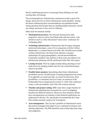   	
   EXECUTIVE	
  SUMMARY	
  
IBRC	
  FINAL	
  REPORT	
  	
   17	
  
that by establishing processes to encourage future thinking, new and
exciting ideas will emerge.
The recommended new infrastructure commission would, as part of its
charge, advise the City on future infrastructure needs and plans. Among
the factors influencing those recommendations are population trends,
raising questions that include land use, building height restrictions, mixed-
use zoning, and reuse of sites such as Cubberley.
Other areas for attention include:
 Municipal best practices. We advocate learning from other
progressive cities as well as from think tanks and universities, with
initiatives such as a Palo Alto-hosted “smart cities” conference for
exchanging ideas.
 Technology infrastructure. Infrastructure that leverages emerging
trends and technologies, some of it in conjunction with the Utilities
Department, is a natural direction for Palo Alto. Possible areas include
wireless infrastructure, the Smart Grid, alternative energies,
technologies for aging demographics, and advanced healthcare.
Community members with expertise in these areas can enhance City
infrastructure planning with the intellectual riches Palo Alto enjoys.
 Leasing of assets. The City might consider taking advantage of real
estate prices by charging market rates for City-owned leased space
wherever possible.
 Possible future projects. Speculating about future infrastructure
possibilities can be a fruitful means of turning imagination into action.
In an appendix our report provides, as a basis for discussion, these
possibilities: a Community Services Center, an extension of the
Embarcadero East concept posed in section 4, a Palo Alto conference
center, a start-up incubator, and a Palo Alto wireless network.
 Timeline and project costing. IBRC notes that a single timeline for
infrastructure planning must necessarily be a set of overlapping
timelines for different initiatives. Moreover, these timelines should
have accompanying cost estimates so that financial implications are
understood in advance. We specifically recommend that the Comp
Plan include economic analyses for its programs.
 Asset management. The City has a portfolio of infrastructure assets
that must be managed with respect to use, continued investment, and
ultimate disposition. The IMS should be used to help make these long-
term judgments.
 