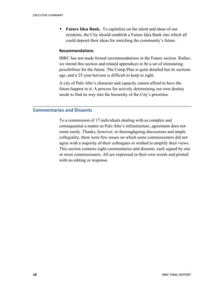 EXECUTIVE	
  SUMMARY	
  
	
   	
   IBRC	
  FINAL	
  REPORT	
  	
  18	
  
 Future Idea Bank. To capitalize on the talent and ideas of our
residents, the City should establish a Future Idea Bank into which all
could deposit their ideas for enriching the community’s future.
Recommendations	
  
IBRC has not made formal recommendations in the Future section. Rather,
we intend this section and related appendices to be a set of stimulating
possibilities for the future. The Comp Plan is quite detailed but its sections
age, and a 25-year horizon is difficult to keep in sight.
A city of Palo Alto’s character and capacity cannot afford to have the
future happen to it. A process for actively determining our own destiny
needs to find its way into the hierarchy of the City’s priorities.
Commentaries	
  and	
  Dissents	
  
To a commission of 17 individuals dealing with as complex and
consequential a matter as Palo Alto’s infrastructure, agreement does not
come easily. Thanks, however, to thoroughgoing discussions and ample
collegiality, there were few issues on which some commissioners did not
agree with a majority of their colleagues or wished to amplify their views.
This section contains eight commentaries and dissents, each signed by one
or more commissioners. All are expressed in their own words and printed
with no editing or response.
	
  
 
