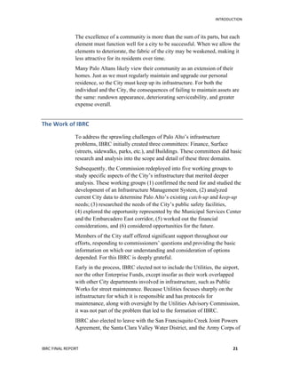   	
   INTRODUCTION
IBRC	
  FINAL	
  REPORT	
  	
   21	
  
The excellence of a community is more than the sum of its parts, but each
element must function well for a city to be successful. When we allow the
elements to deteriorate, the fabric of the city may be weakened, making it
less attractive for its residents over time.
Many Palo Altans likely view their community as an extension of their
homes. Just as we must regularly maintain and upgrade our personal
residence, so the City must keep up its infrastructure. For both the
individual and the City, the consequences of failing to maintain assets are
the same: rundown appearance, deteriorating serviceability, and greater
expense overall.
The	
  Work	
  of	
  IBRC	
  
To address the sprawling challenges of Palo Alto’s infrastructure
problems, IBRC initially created three committees: Finance, Surface
(streets, sidewalks, parks, etc.), and Buildings. These committees did basic
research and analysis into the scope and detail of these three domains.
Subsequently, the Commission redeployed into five working groups to
study specific aspects of the City’s infrastructure that merited deeper
analysis. These working groups (1) confirmed the need for and studied the
development of an Infrastructure Management System, (2) analyzed
current City data to determine Palo Alto’s existing catch-up and keep-up
needs; (3) researched the needs of the City’s public safety facilities,
(4) explored the opportunity represented by the Municipal Services Center
and the Embarcadero East corridor, (5) worked out the financial
considerations, and (6) considered opportunities for the future.
Members of the City staff offered significant support throughout our
efforts, responding to commissioners’ questions and providing the basic
information on which our understanding and consideration of options
depended. For this IBRC is deeply grateful.
Early in the process, IBRC elected not to include the Utilities, the airport,
nor the other Enterprise Funds, except insofar as their work overlapped
with other City departments involved in infrastructure, such as Public
Works for street maintenance. Because Utilities focuses sharply on the
infrastructure for which it is responsible and has protocols for
maintenance, along with oversight by the Utilities Advisory Commission,
it was not part of the problem that led to the formation of IBRC.
IBRC also elected to leave with the San Francisquito Creek Joint Powers
Agreement, the Santa Clara Valley Water District, and the Army Corps of
 