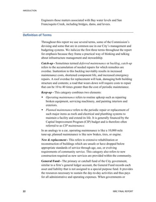 INRODUCTION
	
   IBRC	
  FINAL	
  REPORT	
  	
  22	
  
Engineers those matters associated with Bay water levels and San
Francisquito Creek, including bridges, dams, and levees.
Definition	
  of	
  Terms	
  
Throughout this report we use several terms, some of the Commission’s
devising and some that are in common use in our City’s management and
budgeting systems. We italicize the first three terms throughout the report
for emphasis because they frame a practical way of thinking and talking
about infrastructure management and stewardship.
Catch-up - Sometimes termed deferred maintenance or backlog, catch-up
refers to the accumulation of needed repairs for which remedies are
overdue. Inattention to this backlog inevitably results in increased
maintenance costs, shortened component life, and increased emergency
repairs. A roof overdue for replacement will leak, damaging both building
structure and contents; a road that wears down will require costs to repair
that can be 10 to 40 times greater than the cost of periodic maintenance.
Keep-up - This category combines two elements:
 Operating maintenance refers to routine upkeep such as repairing
broken equipment, servicing machinery, and painting interiors and
exteriors.
 Planned maintenance refers to the periodic repair or replacement of
such major items as roofs and electrical and plumbing systems to
maintain a facility and extend its life. It is generally financed by the
Capital Improvement Program (CIP) budget and is therefore often
referred to as CIP maintenance.
In an analogy to a car, operating maintenance is like a 10,000 mile
tune-up; planned maintenance is like new brakes, tires, or engine.
New & replacement - This refers to extensive rehabilitation or
reconstruction of buildings which are unsafe or have dropped below
appropriate standards of service through age, use, or evolving
requirements of community service. This category also refers to new
construction required as new services are provided within the community.
General Fund - The primary or catchall fund of the City government,
similar to a firm’s general ledger account, the General Fund records each
asset and liability that is not assigned to a special purpose fund. It provides
the resources necessary to sustain the day-to-day activities and thus pays
for all administrative and operating expenses. When governments or
 