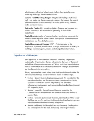   	
   INTRODUCTION
IBRC	
  FINAL	
  REPORT	
  	
   23	
  
administrators talk about balancing the budget, they typically mean
balancing the budget for their General Fund.
General Fund Operating Budget - The plan adopted by City Council
each year, laying out the revenues and expenses that support the general
services delivered to the community, including public safety, libraries,
parks, and public works.
Enterprise Funds - City operations that are financed and operated in a
manner similar to a private enterprise, primarily in the Utilities
Department.
Capital Budget - A plan of proposed outlays on physical assets and the
means of financing them for the current fiscal period. Includes both CIP
maintenance and New & Replacement.
Capital Improvement Program (CIP) - Projects related to the
acquisition, expansion, rehabilitation, or major maintenance of the City’s
buildings, equipment, parks, streets, and other public infrastructure.
Organization	
  of	
  This	
  Report	
  
This report has, in addition to the Executive Summary, six principal
sections plus 15 appendices that are referenced in the body of the report
and add useful supplementary material. Where individual commissioners
want to comment on or dissent from Commission findings, those remarks
are found prior to the appendices.
The six sections of the report reflect how the Commission understood the
infrastructure challenge and prioritized the means of addressing it.
 Section 1 deals with infrastructure management. We consider this the
core of our findings and the center of our recommendations. In this
section we identify the reasons why the City fell behind in
infrastructure maintenance and recommend tools and policies to avoid
this happening again.
 Section 2 quantifies the catch-up and keep-up needs that the
Commission and staff identified and summarizes what is needed to
address them.
 Section 3 concerns public safety facilities, specifically a Public Safety
Building and two fire stations; the Commission describes their present
condition and recommends that they be replaced.
 Section 4 addresses the Municipal Services Center on East Bayshore
and some options for that area, particularly land swaps with auto
 