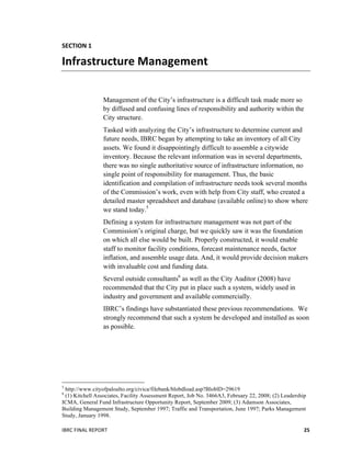  
IBRC	
  FINAL	
  REPORT	
  	
   25	
  
SECTION	
  1	
  
Infrastructure	
  Management	
  
Management of the City’s infrastructure is a difficult task made more so
by diffused and confusing lines of responsibility and authority within the
City structure.
Tasked with analyzing the City’s infrastructure to determine current and
future needs, IBRC began by attempting to take an inventory of all City
assets. We found it disappointingly difficult to assemble a citywide
inventory. Because the relevant information was in several departments,
there was no single authoritative source of infrastructure information, no
single point of responsibility for management. Thus, the basic
identification and compilation of infrastructure needs took several months
of the Commission’s work, even with help from City staff, who created a
detailed master spreadsheet and database (available online) to show where
we stand today.5
Defining a system for infrastructure management was not part of the
Commission’s original charge, but we quickly saw it was the foundation
on which all else would be built. Properly constructed, it would enable
staff to monitor facility conditions, forecast maintenance needs, factor
inflation, and assemble usage data. And, it would provide decision makers
with invaluable cost and funding data.
Several outside consultants6
as well as the City Auditor (2008) have
recommended that the City put in place such a system, widely used in
industry and government and available commercially.
IBRC’s findings have substantiated these previous recommendations. We
strongly recommend that such a system be developed and installed as soon
as possible.
	
   	
  
	
  	
  	
  	
  	
  	
  	
  	
  	
  	
  	
  	
  	
  	
  	
  	
  	
  	
  	
  	
  	
  	
  	
  	
  	
  	
  	
  	
  	
  	
  	
  	
  	
  	
  	
  	
  	
  	
  	
  	
  	
  	
  	
  	
  	
  	
  	
  	
  	
  	
  	
  	
  	
  	
  	
  	
  
5
http://www.cityofpaloalto.org/civica/filebank/blobdload.asp?BloblD=29619
6
(1) Kitchell Associates, Facility Assessment Report, Job No. 3466A3, February 22, 2008; (2) Leadership
ICMA, General Fund Infrastructure Opportunity Report, September 2009; (3) Adamson Associates,
Building Management Study, September 1997; Traffic and Transportation, June 1997; Parks Management
Study, January 1998.
 
