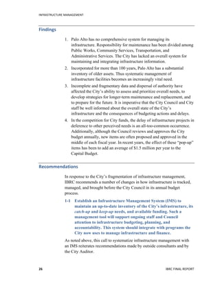 INFRASTRUCTURE	
  MANAGEMENT	
  
IBRC	
  FINAL	
  REPORT	
  26	
  
Findings	
  
1. Palo Alto has no comprehensive system for managing its
infrastructure. Responsibility for maintenance has been divided among
Public Works, Community Services, Transportation, and
Administrative Services. The City has lacked an overall system for
maintaining and integrating infrastructure information.
2. Incorporated for more than 100 years, Palo Alto has a substantial
inventory of older assets. Thus systematic management of
infrastructure facilities becomes an increasingly vital need.
3. Incomplete and fragmentary data and dispersal of authority have
affected the City’s ability to assess and prioritize overall needs, to
develop strategies for longer-term maintenance and replacement, and
to prepare for the future. It is imperative that the City Council and City
staff be well informed about the overall state of the City’s
infrastructure and the consequences of budgeting actions and delays.
4. In the competition for City funds, the delay of infrastructure projects in
deference to other perceived needs is an all-too-common occurrence.
Additionally, although the Council reviews and approves the City
budget annually, new items are often proposed and approved in the
middle of each fiscal year. In recent years, the effect of these “pop-up”
items has been to add an average of $1.5 million per year to the
Capital Budget.
Recommendations	
  	
  
In response to the City’s fragmentation of infrastructure management,
IBRC recommends a number of changes in how infrastructure is tracked,
managed, and brought before the City Council in its annual budget
process.
1-1 Establish an Infrastructure Management System (IMS) to
maintain an up-to-date inventory of the City’s infrastructure, its
catch-up and keep-up needs, and available funding. Such a
management tool will support ongoing staff and Council
attention to infrastructure budgeting, planning, and
accountability. This system should integrate with programs the
City now uses to manage infrastructure and finance.
As noted above, this call to systematize infrastructure management with
an IMS reiterates recommendations made by outside consultants and by
the City Auditor.
 