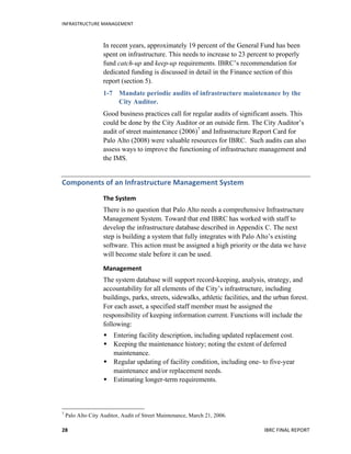 INFRASTRUCTURE	
  MANAGEMENT	
  
IBRC	
  FINAL	
  REPORT	
  28	
  
In recent years, approximately 19 percent of the General Fund has been
spent on infrastructure. This needs to increase to 23 percent to properly
fund catch-up and keep-up requirements. IBRC’s recommendation for
dedicated funding is discussed in detail in the Finance section of this
report (section 5).
1-7 Mandate periodic audits of infrastructure maintenance by the
City Auditor.
Good business practices call for regular audits of significant assets. This
could be done by the City Auditor or an outside firm. The City Auditor’s
audit of street maintenance (2006)7
and Infrastructure Report Card for
Palo Alto (2008) were valuable resources for IBRC. Such audits can also
assess ways to improve the functioning of infrastructure management and
the IMS.
Components	
  of	
  an	
  Infrastructure	
  Management	
  System	
  
The	
  System	
  
There is no question that Palo Alto needs a comprehensive Infrastructure
Management System. Toward that end IBRC has worked with staff to
develop the infrastructure database described in Appendix C. The next
step is building a system that fully integrates with Palo Alto’s existing
software. This action must be assigned a high priority or the data we have
will become stale before it can be used.
Management	
  
The system database will support record-keeping, analysis, strategy, and
accountability for all elements of the City’s infrastructure, including
buildings, parks, streets, sidewalks, athletic facilities, and the urban forest.
For each asset, a specified staff member must be assigned the
responsibility of keeping information current. Functions will include the
following:
 Entering facility description, including updated replacement cost.
 Keeping the maintenance history; noting the extent of deferred
maintenance.
 Regular updating of facility condition, including one- to five-year
maintenance and/or replacement needs.
 Estimating longer-term requirements.
	
  	
  	
  	
  	
  	
  	
  	
  	
  	
  	
  	
  	
  	
  	
  	
  	
  	
  	
  	
  	
  	
  	
  	
  	
  	
  	
  	
  	
  	
  	
  	
  	
  	
  	
  	
  	
  	
  	
  	
  	
  	
  	
  	
  	
  	
  	
  	
  	
  	
  	
  	
  	
  	
  	
  	
  
7
Palo Alto City Auditor, Audit of Street Maintenance, March 21, 2006.
 