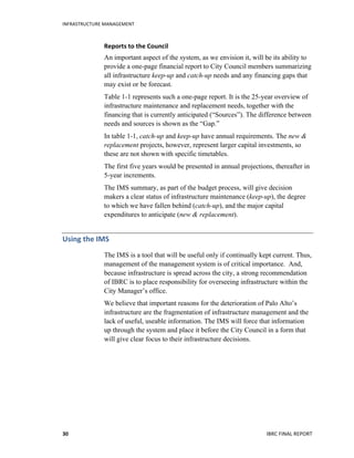 INFRASTRUCTURE	
  MANAGEMENT	
  
IBRC	
  FINAL	
  REPORT	
  30	
  
Reports	
  to	
  the	
  Council	
  	
  
An important aspect of the system, as we envision it, will be its ability to
provide a one-page financial report to City Council members summarizing
all infrastructure keep-up and catch-up needs and any financing gaps that
may exist or be forecast.
Table 1-1 represents such a one-page report. It is the 25-year overview of
infrastructure maintenance and replacement needs, together with the
financing that is currently anticipated (“Sources”). The difference between
needs and sources is shown as the “Gap.”
In table 1-1, catch-up and keep-up have annual requirements. The new &
replacement projects, however, represent larger capital investments, so
these are not shown with specific timetables.
The first five years would be presented in annual projections, thereafter in
5-year increments.
The IMS summary, as part of the budget process, will give decision
makers a clear status of infrastructure maintenance (keep-up), the degree
to which we have fallen behind (catch-up), and the major capital
expenditures to anticipate (new & replacement).
Using	
  the	
  IMS	
  	
  
The IMS is a tool that will be useful only if continually kept current. Thus,
management of the management system is of critical importance. And,
because infrastructure is spread across the city, a strong recommendation
of IBRC is to place responsibility for overseeing infrastructure within the
City Manager’s office.
We believe that important reasons for the deterioration of Palo Alto’s
infrastructure are the fragmentation of infrastructure management and the
lack of useful, useable information. The IMS will force that information
up through the system and place it before the City Council in a form that
will give clear focus to their infrastructure decisions.
 