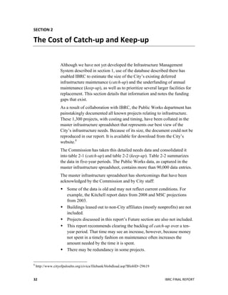  
IBRC	
  FINAL	
  REPORT	
  32	
  
SECTION	
  2	
  
The	
  Cost	
  of	
  Catch-­‐up	
  and	
  Keep-­‐up	
  
Although we have not yet developed the Infrastructure Management
System described in section 1, use of the database described there has
enabled IBRC to estimate the size of the City’s existing deferred
infrastructure maintenance (catch-up) and the underfunding of annual
maintenance (keep-up), as well as to prioritize several larger facilities for
replacement. This section details that information and notes the funding
gaps that exist.
As a result of collaboration with IBRC, the Public Works department has
painstakingly documented all known projects relating to infrastructure.
These 1,300 projects, with costing and timing, have been collated in the
master infrastructure spreadsheet that represents our best view of the
City’s infrastructure needs. Because of its size, the document could not be
reproduced in our report. It is available for download from the City’s
website.8
The Commission has taken this detailed needs data and consolidated it
into table 2-1 (catch-up) and table 2-2 (keep-up). Table 2-2 summarizes
the data in five-year periods. The Public Works data, as captured in the
master infrastructure spreadsheet, contains more than 90,000 data entries.
The master infrastructure spreadsheet has shortcomings that have been
acknowledged by the Commission and by City staff:
 Some of the data is old and may not reflect current conditions. For
example, the Kitchell report dates from 2008 and MSC projections
from 2003.
 Buildings leased out to non-City affiliates (mostly nonprofits) are not
included.
 Projects discussed in this report’s Future section are also not included.
 This report recommends clearing the backlog of catch-up over a ten-
year period. That time may see an increase, however, because money
not spent in a timely fashion on maintenance often increases the
amount needed by the time it is spent.
 There may be redundancy in some projects.
	
  	
  	
  	
  	
  	
  	
  	
  	
  	
  	
  	
  	
  	
  	
  	
  	
  	
  	
  	
  	
  	
  	
  	
  	
  	
  	
  	
  	
  	
  	
  	
  	
  	
  	
  	
  	
  	
  	
  	
  	
  	
  	
  	
  	
  	
  	
  	
  	
  	
  	
  	
  	
  	
  	
  	
  
8
http://www.cityofpaloalto.org/civica/filebank/blobdload.asp?BloblD=29619
 