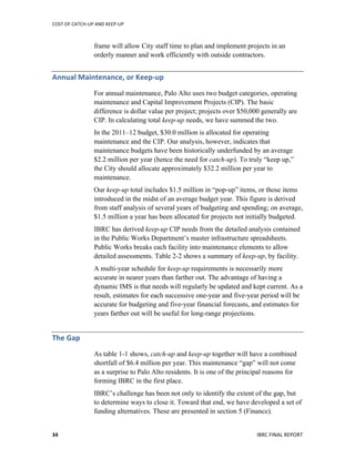 COST	
  OF	
  CATCH-­‐UP	
  AND	
  KEEP-­‐UP	
  
	
  
IBRC	
  FINAL	
  REPORT	
  34	
  
frame will allow City staff time to plan and implement projects in an
orderly manner and work efficiently with outside contractors.
Annual	
  Maintenance,	
  or	
  Keep-­‐up	
  
For annual maintenance, Palo Alto uses two budget categories, operating
maintenance and Capital Improvement Projects (CIP). The basic
difference is dollar value per project; projects over $50,000 generally are
CIP. In calculating total keep-up needs, we have summed the two.
In the 2011–12 budget, $30.0 million is allocated for operating
maintenance and the CIP. Our analysis, however, indicates that
maintenance budgets have been historically underfunded by an average
$2.2 million per year (hence the need for catch-up). To truly “keep up,”
the City should allocate approximately $32.2 million per year to
maintenance.
Our keep-up total includes $1.5 million in “pop-up” items, or those items
introduced in the midst of an average budget year. This figure is derived
from staff analysis of several years of budgeting and spending; on average,
$1.5 million a year has been allocated for projects not initially budgeted.
IBRC has derived keep-up CIP needs from the detailed analysis contained
in the Public Works Department’s master infrastructure spreadsheets.
Public Works breaks each facility into maintenance elements to allow
detailed assessments. Table 2-2 shows a summary of keep-up, by facility.
A multi-year schedule for keep-up requirements is necessarily more
accurate in nearer years than farther out. The advantage of having a
dynamic IMS is that needs will regularly be updated and kept current. As a
result, estimates for each successive one-year and five-year period will be
accurate for budgeting and five-year financial forecasts, and estimates for
years farther out will be useful for long-range projections.
The	
  Gap	
  
As table 1-1 shows, catch-up and keep-up together will have a combined
shortfall of $6.4 million per year. This maintenance “gap” will not come
as a surprise to Palo Alto residents. It is one of the principal reasons for
forming IBRC in the first place.
IBRC’s challenge has been not only to identify the extent of the gap, but
to determine ways to close it. Toward that end, we have developed a set of
funding alternatives. These are presented in section 5 (Finance).
 