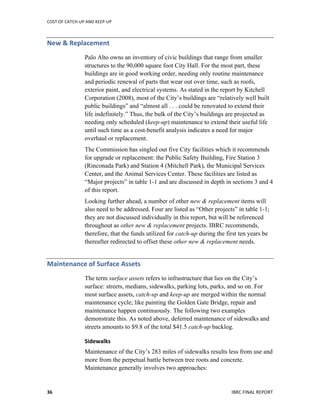 COST	
  OF	
  CATCH-­‐UP	
  AND	
  KEEP-­‐UP	
  
	
  
IBRC	
  FINAL	
  REPORT	
  36	
  
New	
  &	
  Replacement	
  	
  
Palo Alto owns an inventory of civic buildings that range from smaller
structures to the 90,000 square foot City Hall. For the most part, these
buildings are in good working order, needing only routine maintenance
and periodic renewal of parts that wear out over time, such as roofs,
exterior paint, and electrical systems. As stated in the report by Kitchell
Corporation (2008), most of the City’s buildings are “relatively well built
public buildings” and “almost all . . . could be renovated to extend their
life indefinitely.” Thus, the bulk of the City’s buildings are projected as
needing only scheduled (keep-up) maintenance to extend their useful life
until such time as a cost-benefit analysis indicates a need for major
overhaul or replacement.
The Commission has singled out five City facilities which it recommends
for upgrade or replacement: the Public Safety Building, Fire Station 3
(Rinconada Park) and Station 4 (Mitchell Park), the Municipal Services
Center, and the Animal Services Center. These facilities are listed as
“Major projects” in table 1-1 and are discussed in depth in sections 3 and 4
of this report.
Looking further ahead, a number of other new & replacement items will
also need to be addressed. Four are listed as “Other projects” in table 1-1;
they are not discussed individually in this report, but will be referenced
throughout as other new & replacement projects. IBRC recommends,
therefore, that the funds utilized for catch-up during the first ten years be
thereafter redirected to offset these other new & replacement needs.
Maintenance	
  of	
  Surface	
  Assets	
  	
  
The term surface assets refers to infrastructure that lies on the City’s
surface: streets, medians, sidewalks, parking lots, parks, and so on. For
most surface assets, catch-up and keep-up are merged within the normal
maintenance cycle; like painting the Golden Gate Bridge, repair and
maintenance happen continuously. The following two examples
demonstrate this. As noted above, deferred maintenance of sidewalks and
streets amounts to $9.8 of the total $41.5 catch-up backlog.
Sidewalks	
  
Maintenance of the City’s 283 miles of sidewalks results less from use and
more from the perpetual battle between tree roots and concrete.
Maintenance generally involves two approaches:
 