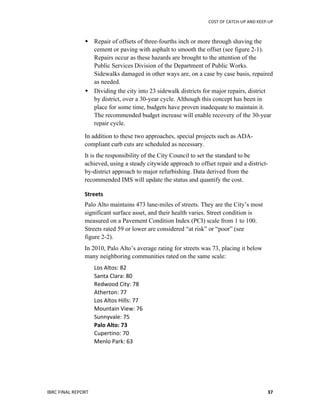 COST	
  OF	
  CATCH-­‐UP	
  AND	
  KEEP-­‐UP	
  
IBRC	
  FINAL	
  REPORT	
   	
  37	
  
 Repair of offsets of three-fourths inch or more through shaving the
cement or paving with asphalt to smooth the offset (see figure 2-1).
Repairs occur as these hazards are brought to the attention of the
Public Services Division of the Department of Public Works.
Sidewalks damaged in other ways are, on a case by case basis, repaired
as needed.
 Dividing the city into 23 sidewalk districts for major repairs, district
by district, over a 30-year cycle. Although this concept has been in
place for some time, budgets have proven inadequate to maintain it.
The recommended budget increase will enable recovery of the 30-year
repair cycle.
In addition to these two approaches, special projects such as ADA-
compliant curb cuts are scheduled as necessary.
It is the responsibility of the City Council to set the standard to be
achieved, using a steady citywide approach to offset repair and a district-
by-district approach to major refurbishing. Data derived from the
recommended IMS will update the status and quantify the cost.
Streets	
  
Palo Alto maintains 473 lane-miles of streets. They are the City’s most
significant surface asset, and their health varies. Street condition is
measured on a Pavement Condition Index (PCI) scale from 1 to 100.
Streets rated 59 or lower are considered “at risk” or “poor” (see
figure 2-2).
In 2010, Palo Alto’s average rating for streets was 73, placing it below
many neighboring communities rated on the same scale:
Los	
  Altos:	
  82	
  
Santa	
  Clara:	
  80	
  
Redwood	
  City:	
  78	
  
Atherton:	
  77	
  
Los	
  Altos	
  Hills:	
  77	
  
Mountain	
  View:	
  76	
  
Sunnyvale:	
  75	
  
Palo	
  Alto:	
  73	
  
Cupertino:	
  70	
  
Menlo	
  Park:	
  63	
  
 