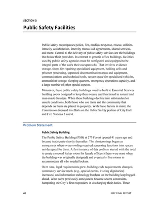  
IBRC	
  FINAL	
  REPORT	
  40	
  
SECTION	
  3	
  
Public	
  Safety	
  Facilities	
  
Public safety encompasses police, fire, medical response, rescue, utilities,
intracity collaboration, intercity mutual aid agreements, shared services,
and more. Central to the delivery of public safety services are the buildings
that house their providers. In contrast to generic office buildings, facilities
used by public safety agencies must be configured and equipped to be
integral parts of the work their occupants do. That involves evidence
storage, shops for repairing specialized equipment, holding cells and
prisoner processing, separated decontamination areas and equipment,
communications and technical tools, secure space for specialized vehicles,
ammunition storage, sleeping quarters, emergency operations capacity, and
a large number of other special aspects.
Moreover, these public safety buildings must be built to Essential Services
building codes designed to keep them secure and functional in natural and
man-made disasters. When these buildings decline into substandard or
unsafe conditions, both those who use them and the community that
depends on them are placed in jeopardy. With these factors in mind, the
Commission focused its efforts on the Public Safety portion of City Hall
and Fire Stations 3 and 4.
Problem	
  Statement	
  
Public	
  Safety	
  Building	
  
The Public Safety Building (PSB) at 275 Forest opened 41 years ago and
became inadequate shortly thereafter. The shortcomings began as
annoyances when overcrowding required squeezing functions into spaces
not designed for them. A first instance of this problem started with the need
to create a second locker room for female officers (there were none when
the building was originally designed) and eventually five rooms to
accommodate all who needed lockers.
Over time, legal requirements grew, building code requirements changed,
community service needs (e.g., special events, visiting dignitaries)
increased, and information technology burdens on the building leapfrogged
ahead. What were previously annoyances became severe constraints,
hampering the City’s first responders in discharging their duties. Three
 
