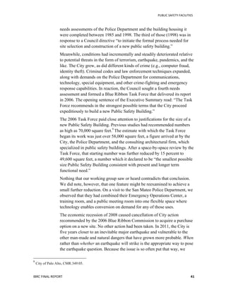   	
   PUBLIC	
  SAFETY	
  FACILITIES	
  
IBRC	
  FINAL	
  REPORT	
  	
   41	
  
needs assessments of the Police Department and the building housing it
were completed between 1985 and 1998. The third of those (1998) was in
response to a Council directive “to initiate the formal process needed for
site selection and construction of a new public safety building.”
Meanwhile, conditions had incrementally and steadily deteriorated relative
to potential threats in the form of terrorism, earthquake, pandemics, and the
like. The City grew, as did different kinds of crime (e.g., computer fraud,
identity theft). Criminal codes and law enforcement techniques expanded,
along with demands on the Police Department for communications,
technology, special equipment, and other crime-fighting and emergency
response capabilities. In reaction, the Council sought a fourth needs
assessment and formed a Blue Ribbon Task Force that delivered its report
in 2006. The opening sentence of the Executive Summary read: “The Task
Force recommends in the strongest possible terms that the City proceed
expeditiously to build a new Public Safety Building.”
The 2006 Task Force paid close attention to justifications for the size of a
new Public Safety Building. Previous studies had recommended numbers
as high as 70,000 square feet.9
The estimate with which the Task Force
began its work was just over 58,000 square feet, a figure arrived at by the
City, the Police Department, and the consulting architectural firm, which
specialized in public safety buildings. After a space-by-space review by the
Task Force, that starting number was further reduced by 15 percent to
49,600 square feet, a number which it declared to be “the smallest possible
size Public Safety Building consistent with present and longer term
functional need.”
Nothing that our working group saw or heard contradicts that conclusion.
We did note, however, that one feature might be reexamined to achieve a
small further reduction. On a visit to the San Mateo Police Department, we
observed that they had combined their Emergency Operations Center, a
training room, and a public meeting room into one flexible space where
technology enables conversion on demand for any of those uses.
The economic recession of 2008 caused cancellation of City action
recommended by the 2006 Blue Ribbon Commission to acquire a purchase
option on a new site. No other action had been taken. In 2011, the City is
five years closer to an inevitable major earthquake and vulnerable to the
other man-made and natural dangers that have grown more probable. When
rather than whether an earthquake will strike is the appropriate way to pose
the earthquake question. Because the issue is so often put that way, we
	
  	
  	
  	
  	
  	
  	
  	
  	
  	
  	
  	
  	
  	
  	
  	
  	
  	
  	
  	
  	
  	
  	
  	
  	
  	
  	
  	
  	
  	
  	
  	
  	
  	
  	
  	
  	
  	
  	
  	
  	
  	
  	
  	
  	
  	
  	
  	
  	
  	
  	
  	
  	
  	
  	
  	
  
9
	
  City of Palo Alto, CMR:349:05.	
  
 