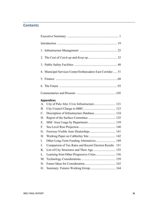  
IBRC	
  FINAL	
  REPORT	
   iii	
  
Contents	
   	
  
Executive Summary .................................................................. 1
Introduction ............................................................................. 19
1. Infrastructure Management ................................................ 25
2. The Cost of Catch-up and Keep-up..................................... 32
3. Public Safety Facilities ....................................................... 40
4. Municipal Services Center/Embarcadero East Corridor ..... 51
5. Finance ................................................................................68
6. The Future ...........................................................................93
Commentaries and Dissents ...................................................105
Appendices	
  	
  	
  
A. City of Palo Alto: Civic Infrastructure............................ 121
B. City Council Charge to IBRC......................................... 123
C. Description of Infrastructure Database........................... 124
D. Report of the Surface Committee ................................... 125
E. MSC Area Usage by Department ................................... 139
F. Sea Level Rise Projection............................................... 140
G. Freeway-Visible Auto Dealerships................................. 141
H. Working Paper on Cubberley Site .................................. 142
I. Other Long-Term Funding Alternatives......................... 149
J. Comparison of Tax Rates and Recent Election Results 151
K. List of City Structures and Their Age............................. 155
L. Learning from Other Progressive Cities ......................... 156
M. Technology Considerations ............................................ 159
N. Future Ideas for Consideration........................................ 162
O. Summary: Futures Working Group ................................ 164
	
   	
  
 