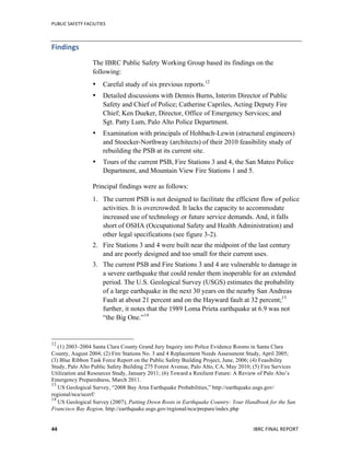 PUBLIC	
  SAFETY	
  FACILITIES	
  
	
  
IBRC	
  FINAL	
  REPORT	
  	
  44	
  
Findings	
  
The IBRC Public Safety Working Group based its findings on the
following:
• Careful study of six previous reports.12
• Detailed discussions with Dennis Burns, Interim Director of Public
Safety and Chief of Police; Catherine Capriles, Acting Deputy Fire
Chief; Ken Dueker, Director, Office of Emergency Services; and
Sgt. Patty Lum, Palo Alto Police Department.
• Examination with principals of Hohbach-Lewin (structural engineers)
and Stoecker-Northway (architects) of their 2010 feasibility study of
rebuilding the PSB at its current site.
• Tours of the current PSB, Fire Stations 3 and 4, the San Mateo Police
Department, and Mountain View Fire Stations 1 and 5.
Principal findings were as follows:
1. The current PSB is not designed to facilitate the efficient flow of police
activities. It is overcrowded. It lacks the capacity to accommodate
increased use of technology or future service demands. And, it falls
short of OSHA (Occupational Safety and Health Administration) and
other legal specifications (see figure 3-2).
2. Fire Stations 3 and 4 were built near the midpoint of the last century
and are poorly designed and too small for their current uses.
3. The current PSB and Fire Stations 3 and 4 are vulnerable to damage in
a severe earthquake that could render them inoperable for an extended
period. The U.S. Geological Survey (USGS) estimates the probability
of a large earthquake in the next 30 years on the nearby San Andreas
Fault at about 21 percent and on the Hayward fault at 32 percent;13
further, it notes that the 1989 Loma Prieta earthquake at 6.9 was not
“the Big One.”14
	
  	
  	
  	
  	
  	
  	
  	
  	
  	
  	
  	
  	
  	
  	
  	
  	
  	
  	
  	
  	
  	
  	
  	
  	
  	
  	
  	
  	
  	
  	
  	
  	
  	
  	
  	
  	
  	
  	
  	
  	
  	
  	
  	
  	
  	
  	
  	
  	
  	
  	
  	
  	
  	
  	
  	
  
12
	
  (1) 2003–2004 Santa Clara County Grand Jury Inquiry into Police Evidence Rooms in Santa Clara
County, August 2004; (2) Fire Stations No. 3 and 4 Replacement Needs Assessment Study, April 2005;
(3) Blue Ribbon Task Force Report on the Public Safety Building Project, June, 2006; (4) Feasibility
Study, Palo Alto Public Safety Building 275 Forest Avenue, Palo Alto, CA, May 2010; (5) Fire Services
Utilization and Resources Study, January 2011; (6) Toward a Resilient Future: A Review of Palo Alto’s
Emergency Preparedness, March 2011.	
  	
  
13
	
  US Geological Survey, “2008 Bay Area Earthquake Probabilities,” http://earthquake.usgs.gov/
regional/nca/ucerf/
14
	
  US Geological Survey (2007), Putting Down Roots in Earthquake Country: Your Handbook for the San
Francisco Bay Region, http://earthquake.usgs.gov/regional/nca/prepare/index.php
 