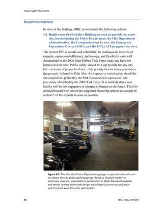 PUBLIC	
  SAFETY	
  FACILITIES	
  
	
  
IBRC	
  FINAL	
  REPORT	
  	
  46	
  
Recommendations	
  	
  
In view of the findings, IBRC recommends the following actions:
3-1 Build a new Public Safety Building as soon as possible on a new
site, incorporating the Police Department, the Fire Department
administration, the Communications Center, the Emergency
Operations Center (EOC), and the Office of Emergency Services.
The current PSB is unsafe and vulnerable. Its inadequacies in terms of
capacity, operational efficiency, technology, and flexibility were well
documented in the 2006 Blue Ribbon Task Force study and have not
improved with time. Public safety should be a top priority for any city
but – in terms of proper facilities – that priority has for many years been
dangerously deferred in Palo Alto. An imperative initial action should be
site acquisition, preferably the Park Boulevard (or equivalent) site
previously identified by the 2006 Task Force. It is unlikely that a new
facility will be less expensive or cheaper to finance in the future. The City
should proceed with one of the suggested financing options (discussed in
section 5 of this report) as soon as possible.
Figure	
  3-­‐3.	
  The	
  Palo	
  Alto	
  Police	
  Department	
  garage	
  is	
  open	
  at	
  both	
  ends	
  and	
  
sits	
  above	
  the	
  city	
  public	
  parking	
  garage.	
  Being	
  so	
  situated	
  renders	
  it	
  
extremely	
  insecure,	
  vulnerable	
  to	
  penetration	
  or	
  blasts	
  from	
  both	
  outside	
  
and	
  below.	
  A	
  more	
  defensible	
  design	
  would	
  have	
  just	
  one	
  secured	
  entry	
  
point	
  located	
  away	
  from	
  the	
  vehicle	
  fleet.	
  
 