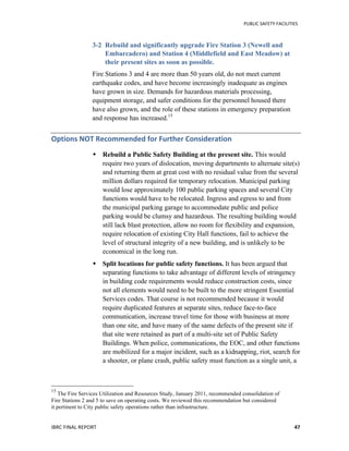   	
   PUBLIC	
  SAFETY	
  FACILITIES	
  
IBRC	
  FINAL	
  REPORT	
  	
   47	
  
3-2 Rebuild and significantly upgrade Fire Station 3 (Newell and
Embarcadero) and Station 4 (Middlefield and East Meadow) at
their present sites as soon as possible.
Fire Stations 3 and 4 are more than 50 years old, do not meet current
earthquake codes, and have become increasingly inadequate as engines
have grown in size. Demands for hazardous materials processing,
equipment storage, and safer conditions for the personnel housed there
have also grown, and the role of these stations in emergency preparation
and response has increased.15
Options	
  NOT	
  Recommended	
  for	
  Further	
  Consideration	
  
 Rebuild a Public Safety Building at the present site. This would
require two years of dislocation, moving departments to alternate site(s)
and returning them at great cost with no residual value from the several
million dollars required for temporary relocation. Municipal parking
would lose approximately 100 public parking spaces and several City
functions would have to be relocated. Ingress and egress to and from
the municipal parking garage to accommodate public and police
parking would be clumsy and hazardous. The resulting building would
still lack blast protection, allow no room for flexibility and expansion,
require relocation of existing City Hall functions, fail to achieve the
level of structural integrity of a new building, and is unlikely to be
economical in the long run.
 Split locations for public safety functions. It has been argued that
separating functions to take advantage of different levels of stringency
in building code requirements would reduce construction costs, since
not all elements would need to be built to the more stringent Essential
Services codes. That course is not recommended because it would
require duplicated features at separate sites, reduce face-to-face
communication, increase travel time for those with business at more
than one site, and have many of the same defects of the present site if
that site were retained as part of a multi-site set of Public Safety
Buildings. When police, communications, the EOC, and other functions
are mobilized for a major incident, such as a kidnapping, riot, search for
a shooter, or plane crash, public safety must function as a single unit, a
	
  	
  	
  	
  	
  	
  	
  	
  	
  	
  	
  	
  	
  	
  	
  	
  	
  	
  	
  	
  	
  	
  	
  	
  	
  	
  	
  	
  	
  	
  	
  	
  	
  	
  	
  	
  	
  	
  	
  	
  	
  	
  	
  	
  	
  	
  	
  	
  	
  	
  	
  	
  	
  	
  	
  	
  
15
	
  The Fire Services Utilization and Resources Study, January 2011, recommended consolidation of
Fire Stations 2 and 5 to save on operating costs. We reviewed this recommendation but considered
it pertinent to City public safety operations rather than infrastructure.
 