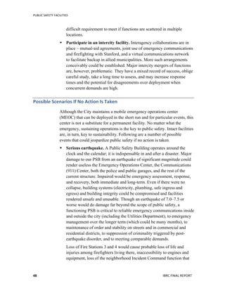 PUBLIC	
  SAFETY	
  FACILITIES	
  
	
  
IBRC	
  FINAL	
  REPORT	
  	
  48	
  
difficult requirement to meet if functions are scattered in multiple
locations.
 Participate in an intercity facility. Interagency collaborations are in
place – mutual-aid agreements, joint use of emergency communications
and firefighting with Stanford, and a virtual communications network
to facilitate backup in allied municipalities. More such arrangements
conceivably could be established. Major intercity mergers of functions
are, however, problematic. They have a mixed record of success, oblige
careful study, take a long time to assess, and may increase response
times and the potential for disagreements over deployment when
concurrent demands are high.
Possible	
  Scenarios	
  If	
  No	
  Action	
  Is	
  Taken	
  
Although the City maintains a mobile emergency operations center
(MEOC) that can be deployed in the short run and for particular events, this
center is not a substitute for a permanent facility. No matter what the
emergency, sustaining operations is the key to public safety. Intact facilities
are, in turn, key to sustainability. Following are a number of possible
events that could jeopardize public safety if no action is taken.
 Serious earthquake. A Public Safety Building operates around the
clock and the calendar; it is indispensable in and after a disaster. Major
damage to our PSB from an earthquake of significant magnitude could
render useless the Emergency Operations Center, the Communications
(911) Center, both the police and public garages, and the rest of the
current structure. Impaired would be emergency assessment, response,
and recovery, both immediate and long-term. Even if there were no
collapse, building systems (electricity, plumbing, safe ingress and
egress) and building integrity could be compromised and facilities
rendered unsafe and unusable. Though an earthquake of 7.0–7.5 or
worse would do damage far beyond the scope of public safety, a
functioning PSB is critical to reliable emergency communications inside
and outside the city (including the Utilities Department), to emergency
management over the longer term (which could be many months), to
maintenance of order and stability on streets and in commercial and
residential districts, to suppression of criminality triggered by post-
earthquake disorder, and to meeting comparable demands.
Loss of Fire Stations 3 and 4 would cause probable loss of life and
injuries among firefighters living there, inaccessibility to engines and
equipment, loss of the neighborhood Incident Command function that
 