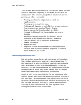 PUBLIC	
  SAFETY	
  FACILITIES	
  
	
  
IBRC	
  FINAL	
  REPORT	
  	
  50	
  
There are many public safety implications to disruption of normal functions
in a city of our size and complexity, no matter what the cause. Here are
some examples of the commerce, transportation, and other services that
people expect to have when needed:
 Reuniting school children and parents in an orderly and
expedited manner.
 Providing access to prescription drugs.
 Assisting people dependent on medical devices, care, and treatments.
 Assuring access to and security of Stanford Hospital.
 Securing access to fuel for public and private vehicles.
 Helping critical City staff who live outside Palo Alto to get to
their jobs.
 Maintaining communication within the community and with
surrounding jurisdictions and other emergency responders.
 Ensuring continuity of City government and emergency
response and recovery.
 Suppressing crime.
 Responding to events brought about by the stress of post-disaster
conditions, such as domestic disruption, competition for resources,
mental breakdowns, and so forth.
The	
  Challenge	
  of	
  Complacency	
  
Palo Alto has long been a relatively safe, peaceful, and well-ordered city.
Many residents and visitors see patrol cars circulating around town. Few
have reason to call on police, firefighters, or paramedics or to have public
safety personnel call on them. Response times following 911 calls are
short; police, fire, and emergency medical staff are well trained, competent,
courteous, and firm; and the many aspects of public safety in a complex
and active city are normally handled quietly and efficiently.
In truth, so much of what keeps the police, fire, and related public safety
functions naturally out of sight is also what minimizes public awareness of
their importance. The community takes for granted responses that depend
upon many conditions. Chief among those conditions are facilities that are
safe, functional, adequate in their capacity to enable performance over a
wide range of public safety situations, and, most important, will be
standing and operational in and after a disaster.
 