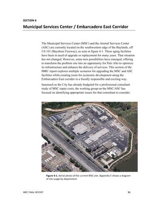  
IBRC	
  FINAL	
  REPORT	
  	
   51	
  
SECTION	
  4	
  
Municipal	
  Services	
  Center	
  /	
  Embarcadero	
  East	
  Corridor	
  
The Municipal Services Center (MSC) and the Animal Services Center
(ASC) are currently located on the southwestern edge of the Baylands, off
US 101 (Bayshore Freeway), as seen in figure 4-1. These aging facilities
have been in need of upgrade or replacement for many years. That situation
has not changed. However, some new possibilities have emerged, offering
to transform the problem site into an opportunity for Palo Alto to optimize
its infrastructure and enhance the delivery of services. This section of the
IBRC report explores multiple scenarios for upgrading the MSC and ASC
facilities while creating room for economic development along the
Embarcadero East corridor in a fiscally responsible and exciting way.
Inasmuch as the City has already budgeted for a professional consultant
study of MSC repair costs, the working group on the MSC/ASC has
focused on identifying appropriate issues for that consultant to consider.
Figure	
  4-­‐1.	
  Aerial	
  photo	
  of	
  the	
  current	
  MSC	
  site.	
  Appendix	
  E	
  shows	
  a	
  diagram	
  	
  
of	
  site	
  usage	
  by	
  department.	
  	
  	
  
 