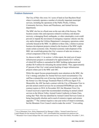 MSC/EMBARCADERO	
  EAST	
  
	
   IBRC	
  FINAL	
  REPORT	
  	
  52	
  
Problem	
  Statement	
  
The City of Palo Alto owns 16.1 acres of land on East Bayshore Road
where it currently operates a number of critically important municipal
services, including the operations of the Public Works, Utilities,
Community Services, Stores and Warehouse, and Animal Services
departments.
The MSC site lies in a flood zone on the east side of the freeway. This
location creates risks and exposures related to resiliency and disaster
recovery; a damaging flood, earthquake, or other catastrophic event could
prevent or impede the movement of emergency response vehicles into the
city and/or disrupt the Utilities Department’s emergency operations center
currently housed at the MSC. In addition to these risks, a failure to pursue
business development projects related to the location of the MSC might
create certain economic risks. Potential economic redevelopment of the
MSC site would help protect the City’s sources of sales tax revenue, a
critical component of the City’s budget.
As shown in table 1-1 in section 1 of this report, the total cost of major
infrastructure projects is estimated to be approximately $211 million,
of which $93 million is earmarked for MSC building replacement and
another $6.9 million for relocating the animal shelter. Thus, approximately
47 percent of the City’s total current backlog of major infrastructure
projects relates just to the MSC and ASC.
While this report focuses proportionately more attention on the MSC, the
City’s strategy and plans for Animal Services merit reexamination. City
staff has evaluated the cost of moving Animal Services to a nearby site at
the former Los Alto Sewage Treatment Plant (LATP) (see figure 4-2).
Meanwhile, the ASC has had a contract with the City of Mountain View to
provide animal control services for an estimated $450,000 per year; this
contract expires in 2014. In November 2011 the Mountain View City
Council received a report that recommended switching its animal control
services to the Silicon Valley Animal Control Authority in Santa Clara,
noting that “Palo Alto has identified its Animal Control Services Center as
being functionally obsolete and in need of extensive repairs and seismic
upgrades.”16
The contract requires a one-year notice of intent to terminate,
but the Mountain View Council voted to make the switch.17
Cost-cutting
16
City of Mountain View, Police Department/City Manager’s Office, “Animal Control Services,”
Council Report for the meeting November 1, 2011; downloaded from mountainview.granicus.com.
17
“Mountain View Council dumps Palo Alto animal control service,” Palo Alto Online, November 7, 2011.
 
