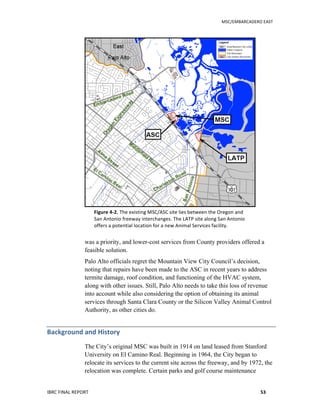   	
   MSC/EMBARCADERO	
  EAST	
  
IBRC	
  FINAL	
  REPORT	
   53	
  
Figure	
  4-­‐2.	
  The	
  existing	
  MSC/ASC	
  site	
  lies	
  between	
  the	
  Oregon	
  and	
  
San	
  Antonio	
  freeway	
  interchanges.	
  The	
  LATP	
  site	
  along	
  San	
  Antonio	
  
offers	
  a	
  potential	
  location	
  for	
  a	
  new	
  Animal	
  Services	
  facility.	
  
was a priority, and lower-cost services from County providers offered a
feasible solution.
Palo Alto officials regret the Mountain View City Council’s decision,
noting that repairs have been made to the ASC in recent years to address
termite damage, roof condition, and functioning of the HVAC system,
along with other issues. Still, Palo Alto needs to take this loss of revenue
into account while also considering the option of obtaining its animal
services through Santa Clara County or the Silicon Valley Animal Control
Authority, as other cities do.
Background	
  and	
  History	
  
The City’s original MSC was built in 1914 on land leased from Stanford
University on El Camino Real. Beginning in 1964, the City began to
relocate its services to the current site across the freeway, and by 1972, the
relocation was complete. Certain parks and golf course maintenance
 