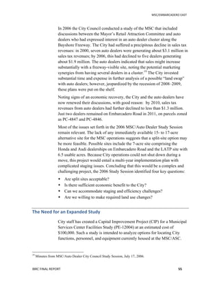   	
   MSC/EMBARCADERO	
  EAST	
  
IBRC	
  FINAL	
  REPORT	
   55	
  
In 2006 the City Council conducted a study of the MSC that included
discussions between the Mayor’s Retail Attraction Committee and auto
dealers who had expressed interest in an auto dealer cluster along the
Bayshore Freeway. The City had suffered a precipitous decline in sales tax
revenues: in 2000, seven auto dealers were generating about $3.1 million in
sales tax revenues; by 2006, this had declined to five dealers generating
about $1.9 million. The auto dealers indicated that sales might increase
substantially with a freeway-visible site, noting the potential marketing
synergies from having several dealers in a cluster.19
The City invested
substantial time and expense in further analysis of a possible “land swap”
with auto dealers; however, jeopardized by the recession of 2008–2009,
these plans were put on the shelf.
Noting signs of an economic recovery, the City and the auto dealers have
now renewed their discussions, with good reason: by 2010, sales tax
revenues from auto dealers had further declined to less than $1.3 million.
Just two dealers remained on Embarcadero Road in 2011, on parcels zoned
as PC-4847 and PC-4846.
Most of the issues set forth in the 2006 MSC/Auto Dealer Study Session
remain relevant. The lack of any immediately available 15- to 17-acre
alternative site for the MSC operations suggests that a split-site option may
be more feasible. Possible sites include the 7-acre site comprising the
Honda and Audi dealerships on Embarcadero Road and the LATP site with
6.5 usable acres. Because City operations could not shut down during a
move, this project would entail a multi-year implementation plan with
complicated staging issues. Concluding that this would be a complex and
challenging project, the 2006 Study Session identified four key questions:
 Are split sites acceptable?
 Is there sufficient economic benefit to the City?
 Can we accommodate staging and efficiency challenges?
 Are we willing to make required land use changes?
The	
  Need	
  for	
  an	
  Expanded	
  Study	
  
City staff has created a Capital Improvement Project (CIP) for a Municipal
Services Center Facilities Study (PE-12004) at an estimated cost of
$100,000. Such a study is intended to analyze options for locating City
functions, personnel, and equipment currently housed at the MSC/ASC.
19
Minutes from MSC/Auto Dealer City Council Study Session, July 17, 2006.
 