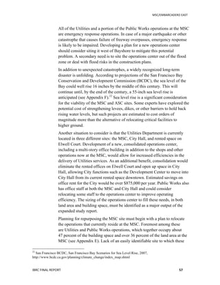   	
   MSC/EMBARCADERO	
  EAST	
  
IBRC	
  FINAL	
  REPORT	
   57	
  
All of the Utilities and a portion of the Public Works operations at the MSC
are emergency response operations. In case of a major earthquake or other
catastrophe that causes failure of freeway overpasses, emergency response
is likely to be impaired. Developing a plan for a new operations center
should consider siting it west of Bayshore to mitigate this potential
problem. A secondary need is to site the operations center out of the flood
zone or deal with flood risks in the construction plans.
In addition to unexpected catastrophes, a widely recognized long-term
disaster is unfolding. According to projections of the San Francisco Bay
Conservation and Development Commission (BCDC), the sea level of the
Bay could well rise 16 inches by the middle of this century. This will
continue until, by the end of the century, a 55-inch sea level rise is
anticipated (see Appendix F).22
Sea level rise is a significant consideration
for the viability of the MSC and ASC sites. Some experts have explored the
potential cost of strengthening levees, dikes, or other barriers to hold back
rising water levels, but such projects are estimated to cost orders of
magnitude more than the alternative of relocating critical facilities to
higher ground.
Another situation to consider is that the Utilities Department is currently
located in three different sites: the MSC, City Hall, and rented space on
Elwell Court. Development of a new, consolidated operations center,
including a multi-story office building in addition to the shops and other
operations now at the MSC, would allow for increased efficiencies in the
delivery of Utilities services. As an additional benefit, consolidation would
eliminate the rented offices on Elwell Court and open up space in City
Hall, allowing City functions such as the Development Center to move into
City Hall from its current rented space downtown. Estimated savings on
office rent for the City would be over $875,000 per year. Public Works also
has office staff at both the MSC and City Hall and could consider
relocating some staff to the operations center to improve operating
efficiency. The sizing of the operations center to fill these needs, in both
land area and building space, must be identified as a major output of the
expanded study report.
Planning for repurposing the MSC site must begin with a plan to relocate
the operations that currently reside at the MSC. Foremost among these
are Utilities and Public Works operations, which together occupy about
47 percent of the building space and over 36 percent of the land area at the
MSC (see Appendix E). Lack of an easily identifiable site to which these
22
San Francisco BCDC, San Francisco Bay Scenarios for Sea Level Rise, 2007,
http://www.bcdc.ca.gov/planning/climate_change/index_map.shtml
 