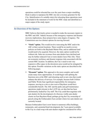 MSC/EMBARCADERO	
  EAST	
  
	
   IBRC	
  FINAL	
  REPORT	
  	
  58	
  
operations could be relocated has over the years been a major stumbling
block in plans to repurpose the MSC site into a revenue generator for the
City. Identification of a suitable site(s) for relocating these operations must
be included in the statement of work for the MSC study and identified as a
major output of the study report.
An	
  Overview	
  of	
  the	
  Options	
  
IBRC believes that timely action is needed to make the necessary repairs to
the MSC and ASC. Indeed, because of the emergency response and disaster
recovery implications, these projects have some degree of urgency. The
Commission sees two distinct options for moving forward:
 “Static” option. This would involve renovating the MSC and/or the
ASC at their current locations. There would be no need to review
policies set forth in the Baylands Master Plan, and no additional land
would need to be acquired. However, the static option would not be
without risk. Sales tax revenues from auto dealers have declined and
may be further reduced if one or more dealers leave Palo Alto. There
are economic resiliency and disaster response risks associated with the
current MSC location. In addition, the City’s need to rent very
expensive office space in the downtown area would not be mitigated by
this option. Possible variations on the static option are described in the
following pages.
 “Dynamic” option. This approach is far more complex and would
create many more opportunities. It would begin with splitting the
functions now at the MSC and relocating each to new sites that would
enhance the delivery of services. For example, because both Utilities
and Public Works bear significant responsibility for emergency
response, moving to a site or sites west of Bayshore would have
considerable benefit. The ASC and the parks and golf maintenance
operations might relocate to the LATP site, an idea that has been
preliminarily studied by City staff. The City could then negotiate with
auto dealers for the development of a freeway-visible auto dealer
cluster on East Bayshore Road, perhaps giving the City ownership of
parcels along the Embarcadero East corridor where two auto dealers are
currently located.
Because Embarcadero East is now home to numerous office buildings,
restaurants, and a potential hotel development, the 7-acre parcel available
to the City in a land swap with auto dealers might be considered for office
 