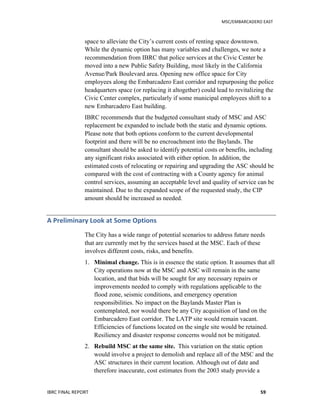   	
   MSC/EMBARCADERO	
  EAST	
  
IBRC	
  FINAL	
  REPORT	
   59	
  
space to alleviate the City’s current costs of renting space downtown.
While the dynamic option has many variables and challenges, we note a
recommendation from IBRC that police services at the Civic Center be
moved into a new Public Safety Building, most likely in the California
Avenue/Park Boulevard area. Opening new office space for City
employees along the Embarcadero East corridor and repurposing the police
headquarters space (or replacing it altogether) could lead to revitalizing the
Civic Center complex, particularly if some municipal employees shift to a
new Embarcadero East building.
IBRC recommends that the budgeted consultant study of MSC and ASC
replacement be expanded to include both the static and dynamic options.
Please note that both options conform to the current developmental
footprint and there will be no encroachment into the Baylands. The
consultant should be asked to identify potential costs or benefits, including
any significant risks associated with either option. In addition, the
estimated costs of relocating or repairing and upgrading the ASC should be
compared with the cost of contracting with a County agency for animal
control services, assuming an acceptable level and quality of service can be
maintained. Due to the expanded scope of the requested study, the CIP
amount should be increased as needed.
A	
  Preliminary	
  Look	
  at	
  Some	
  Options	
  
The City has a wide range of potential scenarios to address future needs
that are currently met by the services based at the MSC. Each of these
involves different costs, risks, and benefits.
1. Minimal change. This is in essence the static option. It assumes that all
City operations now at the MSC and ASC will remain in the same
location, and that bids will be sought for any necessary repairs or
improvements needed to comply with regulations applicable to the
flood zone, seismic conditions, and emergency operation
responsibilities. No impact on the Baylands Master Plan is
contemplated, nor would there be any City acquisition of land on the
Embarcadero East corridor. The LATP site would remain vacant.
Efficiencies of functions located on the single site would be retained.
Resiliency and disaster response concerns would not be mitigated.
2. Rebuild MSC at the same site. This variation on the static option
would involve a project to demolish and replace all of the MSC and the
ASC structures in their current location. Although out of date and
therefore inaccurate, cost estimates from the 2003 study provide a
 