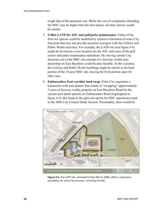 MSC/EMBARCADERO	
  EAST	
  
	
   IBRC	
  FINAL	
  REPORT	
  	
  60	
  
rough idea of the potential cost. While the cost of completely rebuilding
the MSC may be higher than the first option, all other factors would
be similar.
3. Utilize LATP for ASC and golf/parks maintenance. Either of the
first two options could be modified by selective relocation of some City
functions that may not provide essential synergies with the Utilities and
Public Works activities. For example, the LATP site (see figure 4-4)
might be favored as a new location for the ASC and some of the golf
course and parks maintenance operations. By moving certain City
functions out of the MSC, the concept of a freeway-visible auto
dealership on East Bayshore could become feasible. In this scenario,
the Utilities and Public Works buildings might be rebuilt in the back
portion of the 16-acre MSC site, leaving the front portion open for
other uses.
4. Embarcadero East corridor land swap. If the City negotiates a
transaction with auto dealers that results in “swapping” approximately
7 acres of freeway-visible property on East Bayshore Road for the
current auto dealer parcels on Embarcadero Road (highlighted in
figure 4-5), this leads to the split-site option for MSC operations noted
in the 2006 City Council Study Session. Presumably, there would be
Figure	
  4-­‐4.	
  The	
  LATP	
  site,	
  annexed	
  to	
  Palo	
  Alto	
  in	
  2008,	
  offers	
  a	
  relocation	
  
possibility	
  for	
  some	
  City	
  services,	
  including	
  the	
  ASC.	
  	
  
 