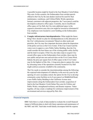 MSC/EMBARCADERO	
  EAST	
  
	
   IBRC	
  FINAL	
  REPORT	
  	
  62	
  
A possible location might be found in the East Meadow Circle/Fabian
Way area. In this scenario, the Embarcadero East corridor parcels
offered to the City by the auto dealers need not be used for fleet
maintenance, warehouse, and Utilities/Public Works operations.
Instead, consistent with adjacent properties, the 7-acre parcel could be
developed as attractive office space. Currently, due to insufficient
office space at City Hall, the City rents additional space in the
expensive downtown area; this cost might be lowered or eliminated if
City employees were located in a new building on the Embarcadero
East corridor.
6. Complex infrastructure interdependencies. What might the future
bring? How should we plan for interdependencies in the allocation of
the City’s infrastructure investments? Based on other needs and
priorities, the City may face important decisions about the disposition
of the police services at the Civic Center. If the City Council and the
voters were to approve a new Public Safety Building, then the City
could consider the best future use of the existing public safety facility
and the land it occupies. If the City also takes steps to acquire City-
owned office space on the Embarcadero East corridor, there may be
new public and private uses and activities on the Civic Center block.
Indeed, the price per square foot of office space in the Civic Center
may be the highest in Palo Alto. A long-term plan to capture this value
by relocating some of the operations currently located at City Hall
might yield an economic windfall to the community.
The City needs to consider the interrelationships among the following:
the expected redevelopment of Cubberley in the next ten years by the
opening of a new secondary school; the option for the City to develop
community center facilities on its 8-acre parcel on Middlefield Road;
a new Public Safety Building in the California Avenue area;
improvements along the Embarcadero East corridor; acquisition of
land in the East Meadow Circle/Fabian Way area for Utilities and
Public Works; strengthened resiliency and disaster response. Taken
together, all may create a roadmap for continuous improvement of the
environment and services enjoyed by Palo Alto.
Financial	
  Impacts	
  
IBRC feels there is a lack of data needed to evaluate the overall financial
impact of different plans to deal with future operation and maintenance of
the MSC and ASC. Such data would ideally encompass both the expense
 