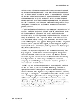   	
   MSC/EMBARCADERO	
  EAST	
  
IBRC	
  FINAL	
  REPORT	
   63	
  
and the revenue sides of the equation and perhaps some quantification of
the economic and disaster resiliency risks. Given the many different paths
the City might consider, it would be helpful for the City Council to narrow
the universe of choices into a short list. Such direction would enable the
consultant to deliver up-to-date estimates of project costs and associated
revenue impacts in order to reach a final recommendation. The minutes of
the MSC/Auto Dealer Study Session in 2006 address many of these issues,
although the assumptions and relevant facts must be updated to reflect
present conditions.
An important financial consideration – and opportunity – arises because the
Utilities Department is a primary tenant at the MSC. As a regulated utility,
the Palo Alto Utilities Department may finance the reasonable and
necessary cost of facilities required for its operations through issuance of
utility revenue bonds. Thus, a significant portion of the costs associated
with the split-site option – namely, costs attributed to the Utilities needs –
would not be subject to ballot approval. As suggested in IBRC’s analysis of
financing options (section 5 of this report), the remaining costs might be
financed with income from revenue-producing initiatives in the redesigned
MSC/Embarcadero East area.
Sales tax is an important component of the City’s financial stability. The
City recognizes a need to pursue economic development strategies that
enhance the benefits for businesses to locate in Palo Alto and, for that
reason, has begun to consider the creation of an auto dealer cluster along
East Bayshore Road. A similar analysis might pertain to transient
occupancy taxes and the City’s revenue source from hotel operations or
sales tax revenue from retail stores.
The MSC site thus presents an opportunity to increase revenue generation
for the City. If this 16-acre site adjacent to the freeway were open to
appropriate commercial development, respecting the environmentally
sensitive character of the Baylands, a range of potential revenue-generating
uses might be contemplated. One might foresee new retail activities such as
auto dealerships or big-box retail outlets, perhaps development of a hotel
and restaurant complex, or a corporate business campus. Thus, while
optimizing certain City operations by relocating them to new facilities
closer to their end users, the City-owned property could itself be optimized
in an aesthetically pleasing manner for a combination of economic
development and resiliency benefits.
 
