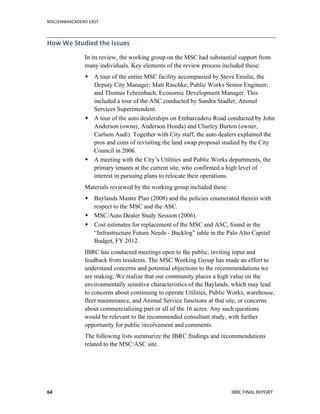 MSC/EMBARCADERO	
  EAST	
  
	
   IBRC	
  FINAL	
  REPORT	
  	
  64	
  
How	
  We	
  Studied	
  the	
  Issues	
  
In its review, the working group on the MSC had substantial support from
many individuals. Key elements of the review process included these:
 A tour of the entire MSC facility accompanied by Steve Emslie, the
Deputy City Manager; Matt Raschke, Public Works Senior Engineer;
and Thomas Fehrenbach, Economic Development Manager. This
included a tour of the ASC conducted by Sandra Stadler, Animal
Services Superintendent.
 A tour of the auto dealerships on Embarcadero Road conducted by John
Anderson (owner, Anderson Honda) and Charley Burton (owner,
Carlson Audi). Together with City staff, the auto dealers explained the
pros and cons of revisiting the land swap proposal studied by the City
Council in 2006.
 A meeting with the City’s Utilities and Public Works departments, the
primary tenants at the current site, who confirmed a high level of
interest in pursuing plans to relocate their operations.
Materials reviewed by the working group included these:
 Baylands Master Plan (2008) and the policies enumerated therein with
respect to the MSC and the ASC.
 MSC/Auto Dealer Study Session (2006).
 Cost estimates for replacement of the MSC and ASC, found in the
“Infrastructure Future Needs - Backlog” table in the Palo Alto Capital
Budget, FY 2012.
IBRC has conducted meetings open to the public, inviting input and
feedback from residents. The MSC Working Group has made an effort to
understand concerns and potential objections to the recommendations we
are making. We realize that our community places a high value on the
environmentally sensitive characteristics of the Baylands, which may lead
to concerns about continuing to operate Utilities, Public Works, warehouse,
fleet maintenance, and Animal Service functions at that site, or concerns
about commercializing part or all of the 16 acres. Any such questions
would be relevant to the recommended consultant study, with further
opportunity for public involvement and comments.
The following lists summarize the IBRC findings and recommendations
related to the MSC/ASC site.
 