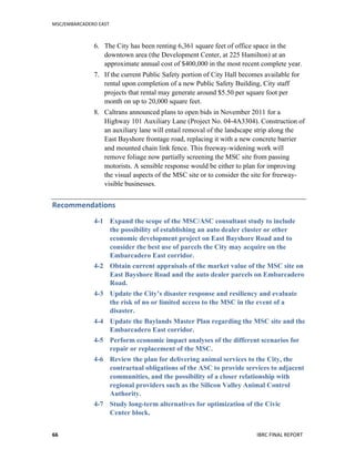 MSC/EMBARCADERO	
  EAST	
  
	
   IBRC	
  FINAL	
  REPORT	
  	
  66	
  
6. The City has been renting 6,361 square feet of office space in the
downtown area (the Development Center, at 225 Hamilton) at an
approximate annual cost of $400,000 in the most recent complete year.
7. If the current Public Safety portion of City Hall becomes available for
rental upon completion of a new Public Safety Building, City staff
projects that rental may generate around $5.50 per square foot per
month on up to 20,000 square feet.
8. Caltrans announced plans to open bids in November 2011 for a
Highway 101 Auxiliary Lane (Project No. 04-4A3304). Construction of
an auxiliary lane will entail removal of the landscape strip along the
East Bayshore frontage road, replacing it with a new concrete barrier
and mounted chain link fence. This freeway-widening work will
remove foliage now partially screening the MSC site from passing
motorists. A sensible response would be either to plan for improving
the visual aspects of the MSC site or to consider the site for freeway-
visible businesses.
Recommendations	
  
4-1 Expand the scope of the MSC/ASC consultant study to include
the possibility of establishing an auto dealer cluster or other
economic development project on East Bayshore Road and to
consider the best use of parcels the City may acquire on the
Embarcadero East corridor.
4-2 Obtain current appraisals of the market value of the MSC site on
East Bayshore Road and the auto dealer parcels on Embarcadero
Road.
4-3 Update the City’s disaster response and resiliency and evaluate
the risk of no or limited access to the MSC in the event of a
disaster.
4-4 Update the Baylands Master Plan regarding the MSC site and the
Embarcadero East corridor.
4-5 Perform economic impact analyses of the different scenarios for
repair or replacement of the MSC.
4-6 Review the plan for delivering animal services to the City, the
contractual obligations of the ASC to provide services to adjacent
communities, and the possibility of a closer relationship with
regional providers such as the Silicon Valley Animal Control
Authority.
4-7 Study long-term alternatives for optimization of the Civic
Center block.
 