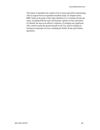   	
   MSC/EMBARCADERO	
  EAST	
  
IBRC	
  FINAL	
  REPORT	
   67	
  
This report is intended to be useful to City Council and staff in determining
what to request from an expanded consultant study. In simplest terms,
IBRC believes the goals of this study should be to (1) consider all relevant
issues, including both the static and dynamic options we have described,
(2) identify the most cost-effective solutions, (3) mitigate any significant
risks, and (4) confer the greatest benefit to the City and its residents in
locating its municipal services, including the Public Works and Utilities
operations.
 