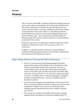  
	
   IBRC	
  FINAL	
  REPORT	
  	
  68	
  
SECTION	
  5	
  
Finance	
  
The City Council asked IBRC to identify infrastructure funding needs and
sources and to make recommendations for financing the identified needs.
The need for infrastructure investment has been described in previous
sections. Resources that are currently available for infrastructure funding
are presented later in this section (table 5-1). The difference between
recommended investment levels and currently budgeted funding levels
results in funding “gaps.” The Commission has identified options for
filling these gaps; these options and the Commission’s recommendations
are presented in this section.
Potential revenue sources for funding are considered separately for three
categories of infrastructure needs: catch-up, keep-up, and new &
replacement.
In addition, we describe alternatives that assure required funding is
available by dedicating specific annual revenue amounts to infrastructure
and creating restricted infrastructure reserves.
Major	
  Findings	
  Related	
  to	
  Financing	
  Palo	
  Alto’s	
  Infrastructure	
  	
  
 The City’s current General Fund Operating Budget and Capital
Improvement Program (CIP) funding levels are insufficient to fully
fund the recommended infrastructure investments. There are no
current funding sources for the major facility projects described in
section 3 (new public safety facilities) and section 4 (the MSC/ASC),
nor for the catch-up and other new & replacement projects described
in section 2. In addition, there are annual funding gaps to adequately
maintain existing infrastructure—the keep-up funding needs also
described in section 2.
 Given the current obligations and commitments of the General Fund,
the City can provide sufficient funding for infrastructure only by some
combination of added revenue sources, new borrowing, and/or
offsetting expense reductions that may lead to cutbacks in general
service levels.
 The existing cost estimates for the public safety facilities (recently
updated) and the municipal service facilities (outdated) total $179
 