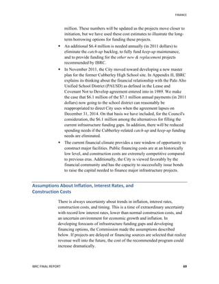   	
   FINANCE	
  
IBRC	
  FINAL	
  REPORT	
  	
   69	
  
million. These numbers will be updated as the projects move closer to
initiation, but we have used these cost estimates to illustrate the long-
term borrowing options for funding these projects.
 An additional $6.4 million is needed annually (in 2011 dollars) to
eliminate the catch-up backlog, to fully fund keep-up maintenance,
and to provide funding for the other new & replacement projects
recommended by IBRC.
 In November 2011, the City moved toward developing a new master
plan for the former Cubberley High School site. In Appendix H, IBRC
explains its thinking about the financial relationship with the Palo Alto
Unified School District (PAUSD) as defined in the Lease and
Covenant Not to Develop agreement entered into in 1989. We make
the case that $6.1 million of the $7.1 million annual payments (in 2011
dollars) now going to the school district can reasonably be
reappropriated to direct City uses when the agreement lapses on
December 31, 2014. On that basis we have included, for the Council's
consideration, the $6.1 million among the alternatives for filling the
current infrastructure funding gaps. In addition, there will be reduced
spending needs if the Cubberley-related catch-up and keep-up funding
needs are eliminated.
 The current financial climate provides a rare window of opportunity to
construct major facilities. Public financing costs are at an historically
low level, and construction costs are extremely competitive compared
to previous eras. Additionally, the City is viewed favorably by the
financial community and has the capacity to successfully issue bonds
to raise the capital needed to finance major infrastructure projects.
Assumptions	
  About	
  Inflation,	
  Interest	
  Rates,	
  and	
  	
  
Construction	
  Costs	
  
There is always uncertainty about trends in inflation, interest rates,
construction costs, and timing. This is a time of extraordinary uncertainty
with record low interest rates, lower than normal construction costs, and
an uncertain environment for economic growth and inflation. In
developing forecasts of infrastructure funding gaps and developing
financing options, the Commission made the assumptions described
below. If projects are delayed or financing sources are selected that realize
revenue well into the future, the cost of the recommended program could
increase dramatically.
 