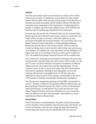 FINANCE	
  
	
   IBRC	
  FINAL	
  REPORT	
  	
  70	
  
Inflation	
  
All of the cost estimates and revenue forecasts are stated in 2011 dollars.
There are two caveats: (1) whether the cost estimates for major capital
projects like the public safety facilities will be greater or less than the cost
estimates previously developed, and (2) whether inflation will affect the
cost and revenue components of the Commission’s funding alternatives
equally, or whether cost and revenue inflation rates will be different and
therefore alter the funding gaps identified by the Commission.
In recent years the growth rate of General Fund costs has increased faster
than the growth rate of General Fund revenue sources as a result of (1) the
impact of the recession on revenues, and (2) the rapid rise in costs
associated with health and retirement benefits. The current Palo Alto Long
Range Financial Forecast anticipates a continuing budget imbalance
between the growth rates of costs versus revenues. The City staff and
Council are taking steps to move toward a future where costs and revenues
are in balance. For example, the recent agreement with the firefighters will
reduce staff costs by $1.0 million in fiscal year 2012 and $1.6 million in
2013. An updated Long Range Financial Forecast will be available soon.
The Commission’s financing recommendations anticipate and assume that
the growth rate in General Fund costs and revenues will be similar over the
next 25 years; we did not attempt to incorporate assumptions of different
inflation rates for costs and revenues into the financing plans. If costs
continue to grow at rates in excess of revenues, that set of circumstances
will present a significant challenge to providing public services and
restoring infrastructure to acceptable levels. It will also mean that
additional revenues in excess of the amounts recommended in this report
will be needed to fund the recommended infrastructure expenditures.
The infrastructure management planning tool that IBRC recommends in
section 1 includes a method for incorporating different inflation rates and
the Long Range Financial Forecast into future revisions of infrastructure
needs and financing. As staff and the City Council develop new Long
Range Financial Forecasts and receive information on new construction
costs, the IMS tool will allow decision makers and residents to see the
implications of future inflation trends.
Interest	
  Rates	
  
In the Commission’s recommendations, the public safety and municipal
services facilities will be funded by long-term borrowing. The interest rate
used in our forecasts is the ten-year average for long-term borrowing.
Current long-term interest rates are substantially below the ten-year
 