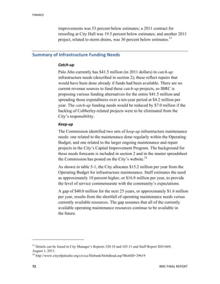 FINANCE	
  
	
   IBRC	
  FINAL	
  REPORT	
  	
  72	
  
improvements was 53 percent below estimates; a 2011 contract for
reroofing at City Hall was 19.5 percent below estimates; and another 2011
project, related to storm drains, was 30 percent below estimates.23
Summary	
  of	
  Infrastructure	
  Funding	
  Needs	
  	
  
Catch-­‐up	
  	
  	
  
Palo Alto currently has $41.5 million (in 2011 dollars) in catch-up
infrastructure needs (described in section 2); these reflect repairs that
would have been done already if funds had been available. There are no
current revenue sources to fund these catch-up projects, so IBRC is
proposing various funding alternatives for the entire $41.5 million and
spreading those expenditures over a ten-year period at $4.2 million per
year. The catch-up funding needs would be reduced by $7.0 million if the
backlog of Cubberley-related projects were to be eliminated from the
City’s responsibility.
Keep-­‐up	
  
The Commission identified two sets of keep-up infrastructure maintenance
needs: one related to the maintenance done regularly within the Operating
Budget, and one related to the larger ongoing maintenance and repair
projects in the City’s Capital Improvement Program. The background for
these needs forecasts is included in section 2 and in the master spreadsheet
the Commission has posted on the City’s website.24
As shown in table 5-1, the City allocates $15.2 million per year from the
Operating Budget for infrastructure maintenance. Staff estimates the need
as approximately 10 percent higher, or $16.8 million per year, to provide
the level of service commensurate with the community’s expectations.
A gap of $40.0 million for the next 25 years, or approximately $1.6 million
per year, results from the shortfall of operating maintenance needs versus
currently available resources. The gap assumes that all of the currently
available operating maintenance resources continue to be available in
the future.
23
Details can be found in City Manager’s Reports 320:10 and 103:11 and Staff Report ID#1869,
August 1, 2011.
24
http://www.cityofpaloalto.org/civica/filebank/blobdload.asp?BlobID=29619
 