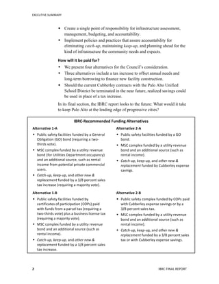 EXECUTIVE	
  SUMMARY	
  
IBRC	
  FINAL	
  REPORT	
  	
  2	
  
 Create a single point of responsibility for infrastructure assessment,
management, budgeting, and accountability.
 Implement policies and practices that assure accountability for
eliminating catch-up, maintaining keep-up, and planning ahead for the
kind of infrastructure the community needs and expects.
How	
  will	
  it	
  be	
  paid	
  for?	
  	
  	
  
 We present four alternatives for the Council’s consideration.
 Three alternatives include a tax increase to offset annual needs and
long-term borrowing to finance new facility construction.
 Should the current Cubberley contracts with the Palo Alto Unified
School District be terminated in the near future, realized savings could
be used in place of a tax increase.
In its final section, the IBRC report looks to the future: What would it take
to keep Palo Alto at the leading edge of progressive cities?
IBRC-­‐Recommended	
  Funding	
  Alternatives	
  
Alternative	
  1-­‐A	
  	
  
 Public	
  safety	
  facilities	
  funded	
  by	
  a	
  General	
  
Obligation	
  (GO)	
  bond	
  (requiring	
  a	
  two-­‐
thirds	
  vote).	
  
 MSC	
  complex	
  funded	
  by	
  a	
  utility	
  revenue	
  
bond	
  (for	
  Utilities	
  Department	
  occupancy)	
  
and	
  an	
  additional	
  source,	
  such	
  as	
  rental	
  
income	
  from	
  potential	
  private	
  commercial	
  
users.	
  	
  
 Catch-­‐up,	
  keep-­‐up,	
  and	
  other	
  new	
  &	
  
replacement	
  funded	
  by	
  a	
  3/8	
  percent	
  sales	
  
tax	
  increase	
  (requiring	
  a	
  majority	
  vote).	
  
Alternative	
  2-­‐A	
  	
  
 Public	
  safety	
  facilities	
  funded	
  by	
  a	
  GO	
  
bond.	
  
 MSC	
  complex	
  funded	
  by	
  a	
  utility	
  revenue	
  
bond	
  and	
  an	
  additional	
  source	
  (such	
  as	
  
rental	
  income).	
  
 Catch-­‐up,	
  keep-­‐up,	
  and	
  other	
  new	
  &	
  
replacement	
  funded	
  by	
  Cubberley	
  expense	
  
savings.	
  
	
  
Alternative	
  1-­‐B	
  	
  
 Public	
  safety	
  facilities	
  funded	
  by	
  
certificates	
  of	
  participation	
  (COPs)	
  paid	
  
with	
  funds	
  from	
  a	
  parcel	
  tax	
  (requiring	
  a	
  
two-­‐thirds	
  vote)	
  plus	
  a	
  business	
  license	
  tax	
  
(requiring	
  a	
  majority	
  vote).	
  
 MSC	
  complex	
  funded	
  by	
  a	
  utility	
  revenue	
  
bond	
  and	
  an	
  additional	
  source	
  (such	
  as	
  
rental	
  income).	
  
 Catch-­‐up,	
  keep-­‐up,	
  and	
  other	
  new	
  &	
  
replacement	
  funded	
  by	
  a	
  3/8	
  percent	
  sales	
  
tax	
  increase.	
  
Alternative	
  2-­‐B	
  	
  
 Public	
  safety	
  complex	
  funded	
  by	
  COPs	
  paid	
  
with	
  Cubberley	
  expense	
  savings	
  or	
  by	
  a	
  
3/8	
  percent	
  sales	
  tax.	
  	
  
 MSC	
  complex	
  funded	
  by	
  a	
  utility	
  revenue	
  
bond	
  and	
  an	
  additional	
  source	
  (such	
  as	
  
rental	
  income).	
  
 Catch-­‐up,	
  keep-­‐up,	
  and	
  other	
  new	
  &	
  
replacement	
  funded	
  by	
  a	
  3/8	
  percent	
  sales	
  
tax	
  or	
  with	
  Cubberley	
  expense	
  savings.	
  
	
  
 