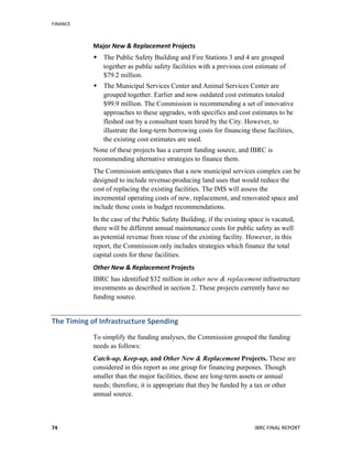 FINANCE	
  
	
   IBRC	
  FINAL	
  REPORT	
  	
  74	
  
Major	
  New	
  &	
  Replacement	
  Projects	
  
 The Public Safety Building and Fire Stations 3 and 4 are grouped
together as public safety facilities with a previous cost estimate of
$79.2 million.
 The Municipal Services Center and Animal Services Center are
grouped together. Earlier and now outdated cost estimates totaled
$99.9 million. The Commission is recommending a set of innovative
approaches to these upgrades, with specifics and cost estimates to be
fleshed out by a consultant team hired by the City. However, to
illustrate the long-term borrowing costs for financing these facilities,
the existing cost estimates are used.
None of these projects has a current funding source, and IBRC is
recommending alternative strategies to finance them.
The Commission anticipates that a new municipal services complex can be
designed to include revenue-producing land uses that would reduce the
cost of replacing the existing facilities. The IMS will assess the
incremental operating costs of new, replacement, and renovated space and
include those costs in budget recommendations.
In the case of the Public Safety Building, if the existing space is vacated,
there will be different annual maintenance costs for public safety as well
as potential revenue from reuse of the existing facility. However, in this
report, the Commission only includes strategies which finance the total
capital costs for these facilities.
Other	
  New	
  &	
  Replacement	
  Projects	
  
IBRC has identified $32 million in other new & replacement infrastructure
investments as described in section 2. These projects currently have no
funding source.
The	
  Timing	
  of	
  Infrastructure	
  Spending	
  
To simplify the funding analyses, the Commission grouped the funding
needs as follows:
Catch-up, Keep-up, and Other New & Replacement Projects. These are
considered in this report as one group for financing purposes. Though
smaller than the major facilities, these are long-term assets or annual
needs; therefore, it is appropriate that they be funded by a tax or other
annual source.
 
