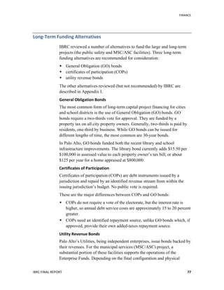   	
   FINANCE	
  
IBRC	
  FINAL	
  REPORT	
  	
   77	
  
Long-­‐Term	
  Funding	
  Alternatives	
  
IBRC reviewed a number of alternatives to fund the large and long-term
projects (the public safety and MSC/ASC facilities). Three long-term
funding alternatives are recommended for consideration:
 General Obligation (GO) bonds
 certificates of participation (COPs)
 utility revenue bonds
The other alternatives reviewed (but not recommended) by IBRC are
described in Appendix I.
General	
  Obligation	
  Bonds	
  
The most common form of long-term capital project financing for cities
and school districts is the use of General Obligation (GO) bonds. GO
bonds require a two-thirds vote for approval. They are funded by a
property tax on all city property owners. Generally, two-thirds is paid by
residents, one-third by business. While GO bonds can be issued for
different lengths of time, the most common are 30-year bonds.
In Palo Alto, GO bonds funded both the recent library and school
infrastructure improvements. The library bond currently adds $15.50 per
$100,000 in assessed value to each property owner’s tax bill, or about
$125 per year for a home appraised at $800,000.
Certificates	
  of	
  Participation	
  	
  
Certificates of participation (COPs) are debt instruments issued by a
jurisdiction and repaid by an identified revenue stream from within the
issuing jurisdiction’s budget. No public vote is required.
These are the major differences between COPs and GO bonds:
 COPs do not require a vote of the electorate, but the interest rate is
higher, so annual debt service costs are approximately 15 to 20 percent
greater.
 COPs need an identified repayment source, unlike GO bonds which, if
approved, provide their own added-taxes repayment source.
Utility	
  Revenue	
  Bonds	
  
Palo Alto’s Utilities, being independent enterprises, issue bonds backed by
their revenues. For the municipal services (MSC/ASC) project, a
substantial portion of these facilities supports the operations of the
Enterprise Funds. Depending on the final configuration and physical
 