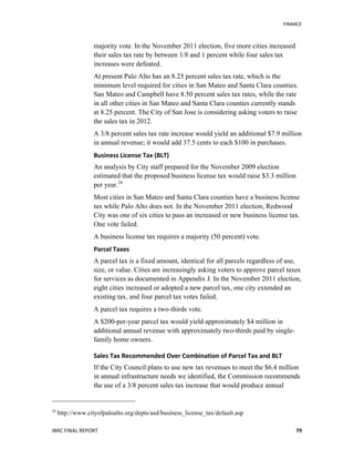   	
   FINANCE	
  
IBRC	
  FINAL	
  REPORT	
  	
   79	
  
majority vote. In the November 2011 election, five more cities increased
their sales tax rate by between 1/8 and 1 percent while four sales tax
increases were defeated.
At present Palo Alto has an 8.25 percent sales tax rate, which is the
minimum level required for cities in San Mateo and Santa Clara counties.
San Mateo and Campbell have 8.50 percent sales tax rates, while the rate
in all other cities in San Mateo and Santa Clara counties currently stands
at 8.25 percent. The City of San Jose is considering asking voters to raise
the sales tax in 2012.
A 3/8 percent sales tax rate increase would yield an additional $7.9 million
in annual revenue; it would add 37.5 cents to each $100 in purchases.
Business	
  License	
  Tax	
  (BLT)	
  
An analysis by City staff prepared for the November 2009 election
estimated that the proposed business license tax would raise $3.3 million
per year.26
Most cities in San Mateo and Santa Clara counties have a business license
tax while Palo Alto does not. In the November 2011 election, Redwood
City was one of six cities to pass an increased or new business license tax.
One vote failed.
A business license tax requires a majority (50 percent) vote.
Parcel	
  Taxes	
  
A parcel tax is a fixed amount, identical for all parcels regardless of use,
size, or value. Cities are increasingly asking voters to approve parcel taxes
for services as documented in Appendix J. In the November 2011 election,
eight cities increased or adopted a new parcel tax, one city extended an
existing tax, and four parcel tax votes failed.
A parcel tax requires a two-thirds vote.
A $200-per-year parcel tax would yield approximately $4 million in
additional annual revenue with approximately two-thirds paid by single-
family home owners.
Sales	
  Tax	
  Recommended	
  Over	
  Combination	
  of	
  Parcel	
  Tax	
  and	
  BLT	
  
If the City Council plans to use new tax revenues to meet the $6.4 million
in annual infrastructure needs we identified, the Commission recommends
the use of a 3/8 percent sales tax increase that would produce annual
26
http://www.cityofpaloalto.org/depts/asd/business_license_tax/default.asp
 